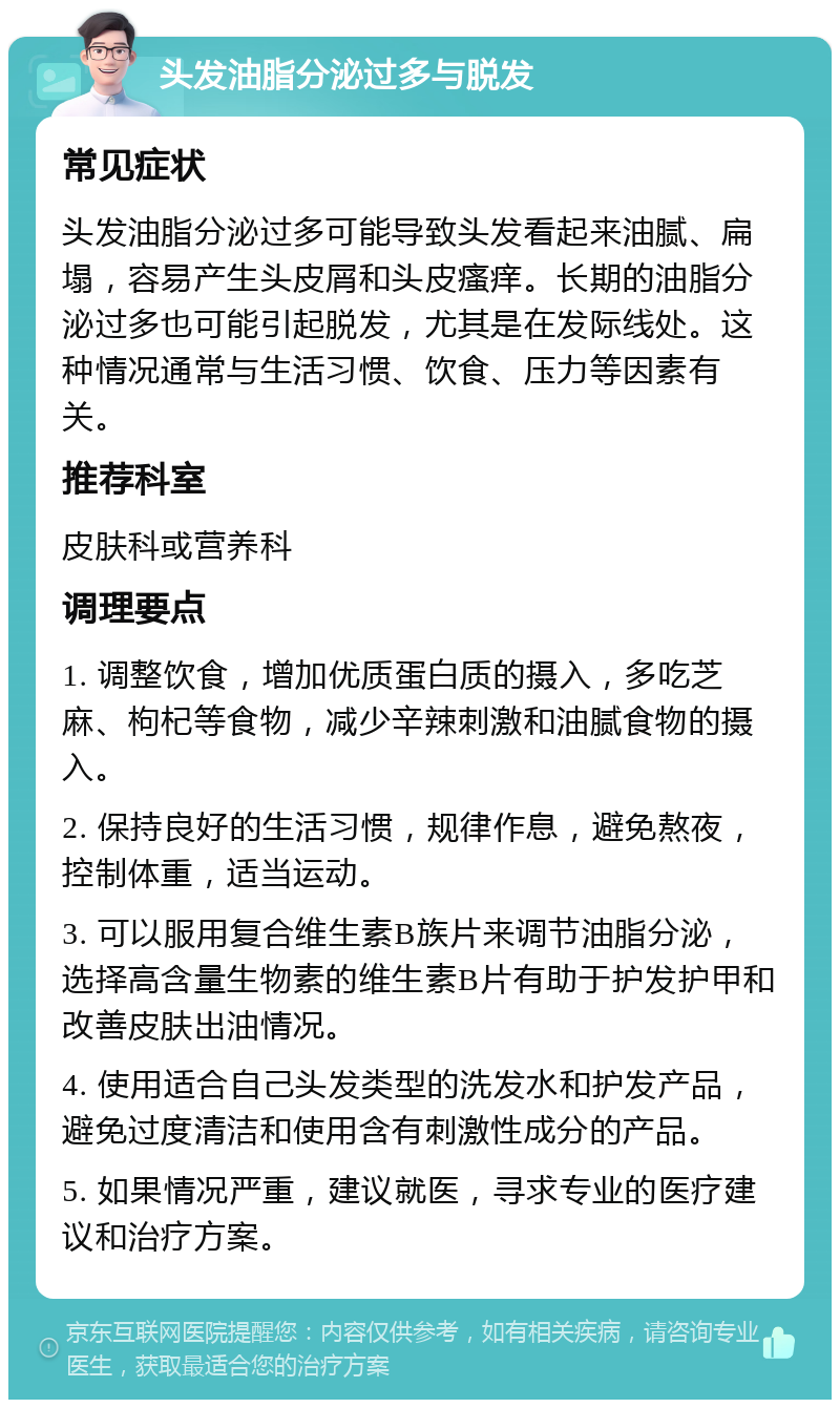 头发油脂分泌过多与脱发 常见症状 头发油脂分泌过多可能导致头发看起来油腻、扁塌，容易产生头皮屑和头皮瘙痒。长期的油脂分泌过多也可能引起脱发，尤其是在发际线处。这种情况通常与生活习惯、饮食、压力等因素有关。 推荐科室 皮肤科或营养科 调理要点 1. 调整饮食，增加优质蛋白质的摄入，多吃芝麻、枸杞等食物，减少辛辣刺激和油腻食物的摄入。 2. 保持良好的生活习惯，规律作息，避免熬夜，控制体重，适当运动。 3. 可以服用复合维生素B族片来调节油脂分泌，选择高含量生物素的维生素B片有助于护发护甲和改善皮肤出油情况。 4. 使用适合自己头发类型的洗发水和护发产品，避免过度清洁和使用含有刺激性成分的产品。 5. 如果情况严重，建议就医，寻求专业的医疗建议和治疗方案。