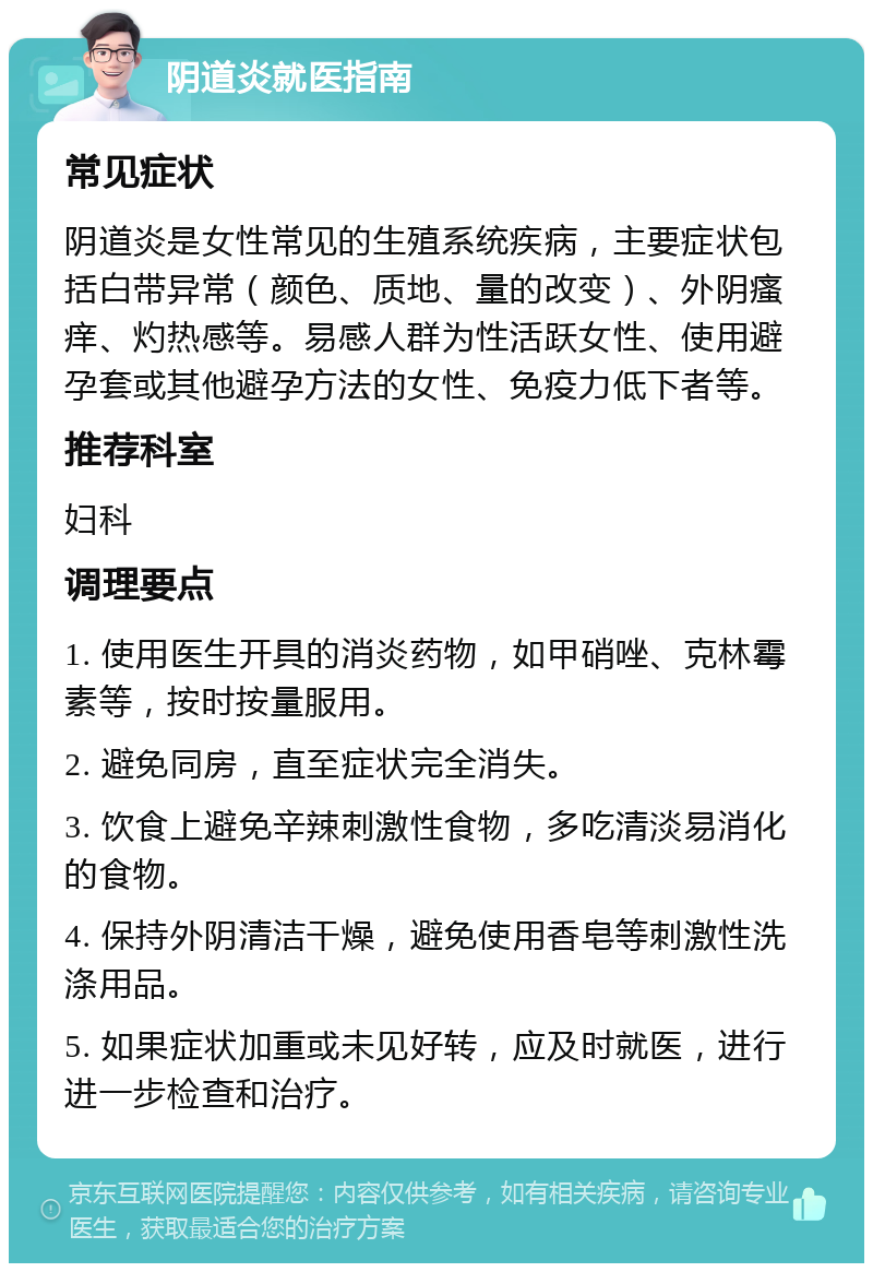 阴道炎就医指南 常见症状 阴道炎是女性常见的生殖系统疾病，主要症状包括白带异常（颜色、质地、量的改变）、外阴瘙痒、灼热感等。易感人群为性活跃女性、使用避孕套或其他避孕方法的女性、免疫力低下者等。 推荐科室 妇科 调理要点 1. 使用医生开具的消炎药物，如甲硝唑、克林霉素等，按时按量服用。 2. 避免同房，直至症状完全消失。 3. 饮食上避免辛辣刺激性食物，多吃清淡易消化的食物。 4. 保持外阴清洁干燥，避免使用香皂等刺激性洗涤用品。 5. 如果症状加重或未见好转，应及时就医，进行进一步检查和治疗。