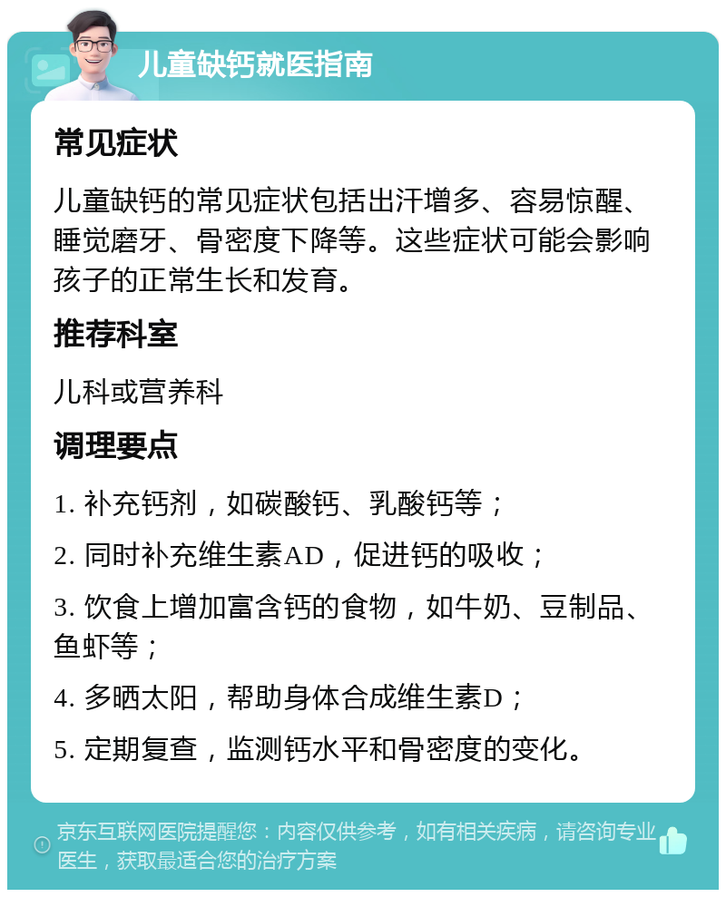 儿童缺钙就医指南 常见症状 儿童缺钙的常见症状包括出汗增多、容易惊醒、睡觉磨牙、骨密度下降等。这些症状可能会影响孩子的正常生长和发育。 推荐科室 儿科或营养科 调理要点 1. 补充钙剂，如碳酸钙、乳酸钙等； 2. 同时补充维生素AD，促进钙的吸收； 3. 饮食上增加富含钙的食物，如牛奶、豆制品、鱼虾等； 4. 多晒太阳，帮助身体合成维生素D； 5. 定期复查，监测钙水平和骨密度的变化。