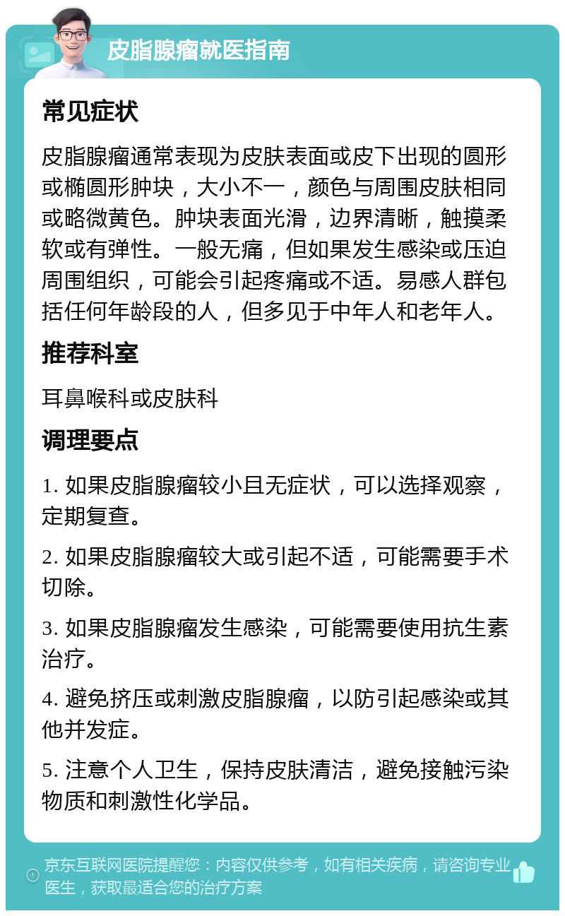 皮脂腺瘤就医指南 常见症状 皮脂腺瘤通常表现为皮肤表面或皮下出现的圆形或椭圆形肿块，大小不一，颜色与周围皮肤相同或略微黄色。肿块表面光滑，边界清晰，触摸柔软或有弹性。一般无痛，但如果发生感染或压迫周围组织，可能会引起疼痛或不适。易感人群包括任何年龄段的人，但多见于中年人和老年人。 推荐科室 耳鼻喉科或皮肤科 调理要点 1. 如果皮脂腺瘤较小且无症状，可以选择观察，定期复查。 2. 如果皮脂腺瘤较大或引起不适，可能需要手术切除。 3. 如果皮脂腺瘤发生感染，可能需要使用抗生素治疗。 4. 避免挤压或刺激皮脂腺瘤，以防引起感染或其他并发症。 5. 注意个人卫生，保持皮肤清洁，避免接触污染物质和刺激性化学品。