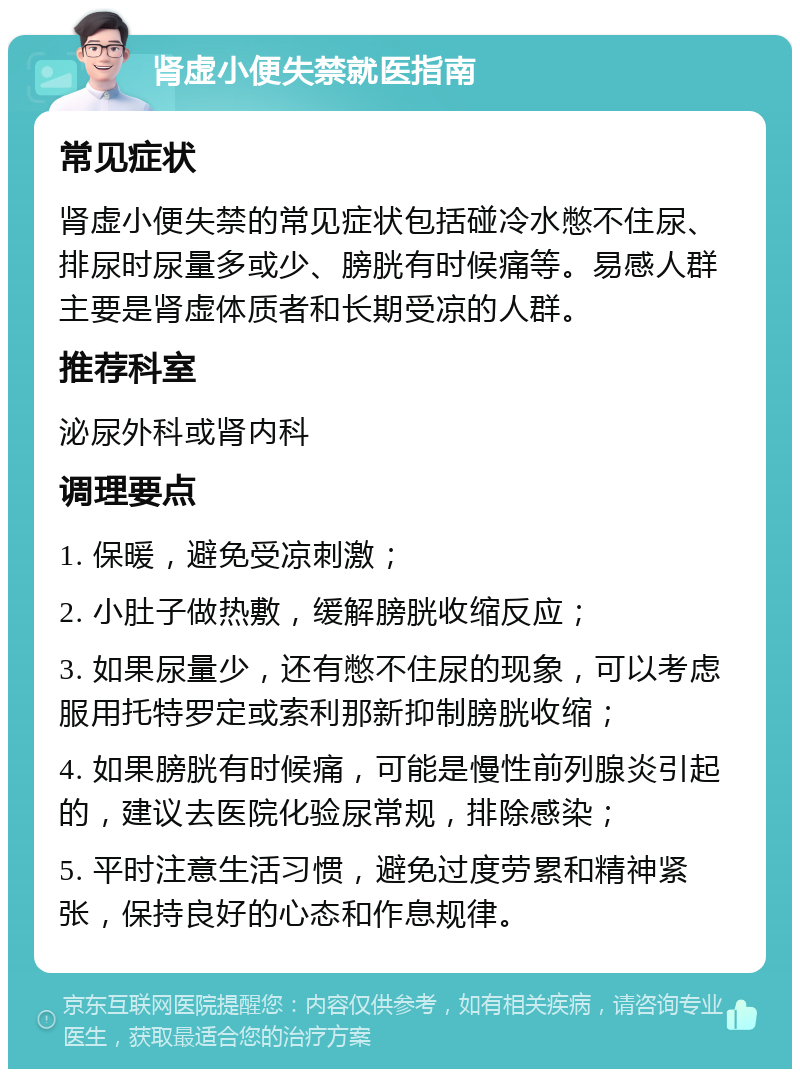 肾虚小便失禁就医指南 常见症状 肾虚小便失禁的常见症状包括碰冷水憋不住尿、排尿时尿量多或少、膀胱有时候痛等。易感人群主要是肾虚体质者和长期受凉的人群。 推荐科室 泌尿外科或肾内科 调理要点 1. 保暖，避免受凉刺激； 2. 小肚子做热敷，缓解膀胱收缩反应； 3. 如果尿量少，还有憋不住尿的现象，可以考虑服用托特罗定或索利那新抑制膀胱收缩； 4. 如果膀胱有时候痛，可能是慢性前列腺炎引起的，建议去医院化验尿常规，排除感染； 5. 平时注意生活习惯，避免过度劳累和精神紧张，保持良好的心态和作息规律。