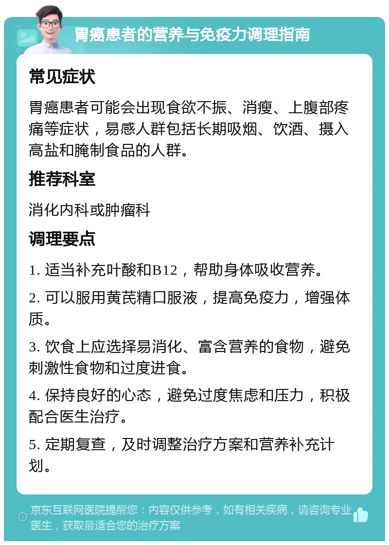 胃癌患者的营养与免疫力调理指南 常见症状 胃癌患者可能会出现食欲不振、消瘦、上腹部疼痛等症状，易感人群包括长期吸烟、饮酒、摄入高盐和腌制食品的人群。 推荐科室 消化内科或肿瘤科 调理要点 1. 适当补充叶酸和B12，帮助身体吸收营养。 2. 可以服用黄芪精口服液，提高免疫力，增强体质。 3. 饮食上应选择易消化、富含营养的食物，避免刺激性食物和过度进食。 4. 保持良好的心态，避免过度焦虑和压力，积极配合医生治疗。 5. 定期复查，及时调整治疗方案和营养补充计划。