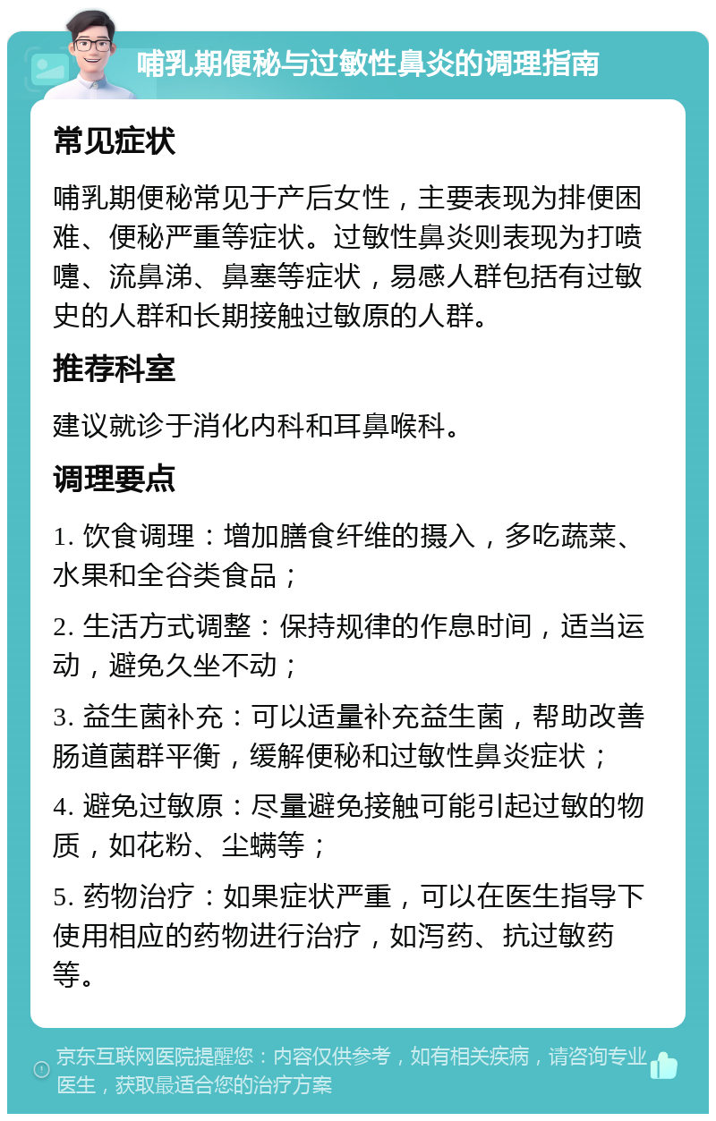 哺乳期便秘与过敏性鼻炎的调理指南 常见症状 哺乳期便秘常见于产后女性，主要表现为排便困难、便秘严重等症状。过敏性鼻炎则表现为打喷嚏、流鼻涕、鼻塞等症状，易感人群包括有过敏史的人群和长期接触过敏原的人群。 推荐科室 建议就诊于消化内科和耳鼻喉科。 调理要点 1. 饮食调理：增加膳食纤维的摄入，多吃蔬菜、水果和全谷类食品； 2. 生活方式调整：保持规律的作息时间，适当运动，避免久坐不动； 3. 益生菌补充：可以适量补充益生菌，帮助改善肠道菌群平衡，缓解便秘和过敏性鼻炎症状； 4. 避免过敏原：尽量避免接触可能引起过敏的物质，如花粉、尘螨等； 5. 药物治疗：如果症状严重，可以在医生指导下使用相应的药物进行治疗，如泻药、抗过敏药等。