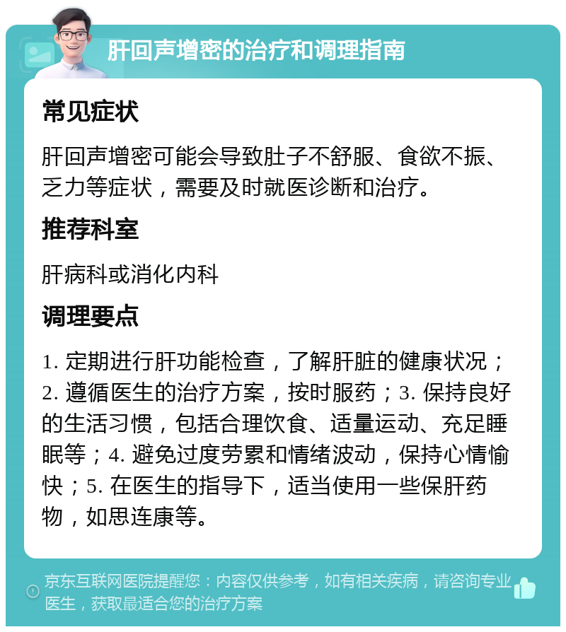 肝回声增密的治疗和调理指南 常见症状 肝回声增密可能会导致肚子不舒服、食欲不振、乏力等症状，需要及时就医诊断和治疗。 推荐科室 肝病科或消化内科 调理要点 1. 定期进行肝功能检查，了解肝脏的健康状况；2. 遵循医生的治疗方案，按时服药；3. 保持良好的生活习惯，包括合理饮食、适量运动、充足睡眠等；4. 避免过度劳累和情绪波动，保持心情愉快；5. 在医生的指导下，适当使用一些保肝药物，如思连康等。