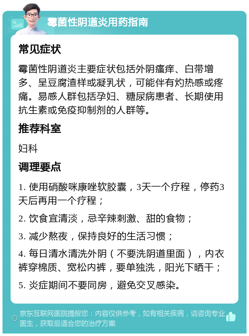 霉菌性阴道炎用药指南 常见症状 霉菌性阴道炎主要症状包括外阴瘙痒、白带增多、呈豆腐渣样或凝乳状，可能伴有灼热感或疼痛。易感人群包括孕妇、糖尿病患者、长期使用抗生素或免疫抑制剂的人群等。 推荐科室 妇科 调理要点 1. 使用硝酸咪康唑软胶囊，3天一个疗程，停药3天后再用一个疗程； 2. 饮食宜清淡，忌辛辣刺激、甜的食物； 3. 减少熬夜，保持良好的生活习惯； 4. 每日清水清洗外阴（不要洗阴道里面），内衣裤穿棉质、宽松内裤，要单独洗，阳光下晒干； 5. 炎症期间不要同房，避免交叉感染。