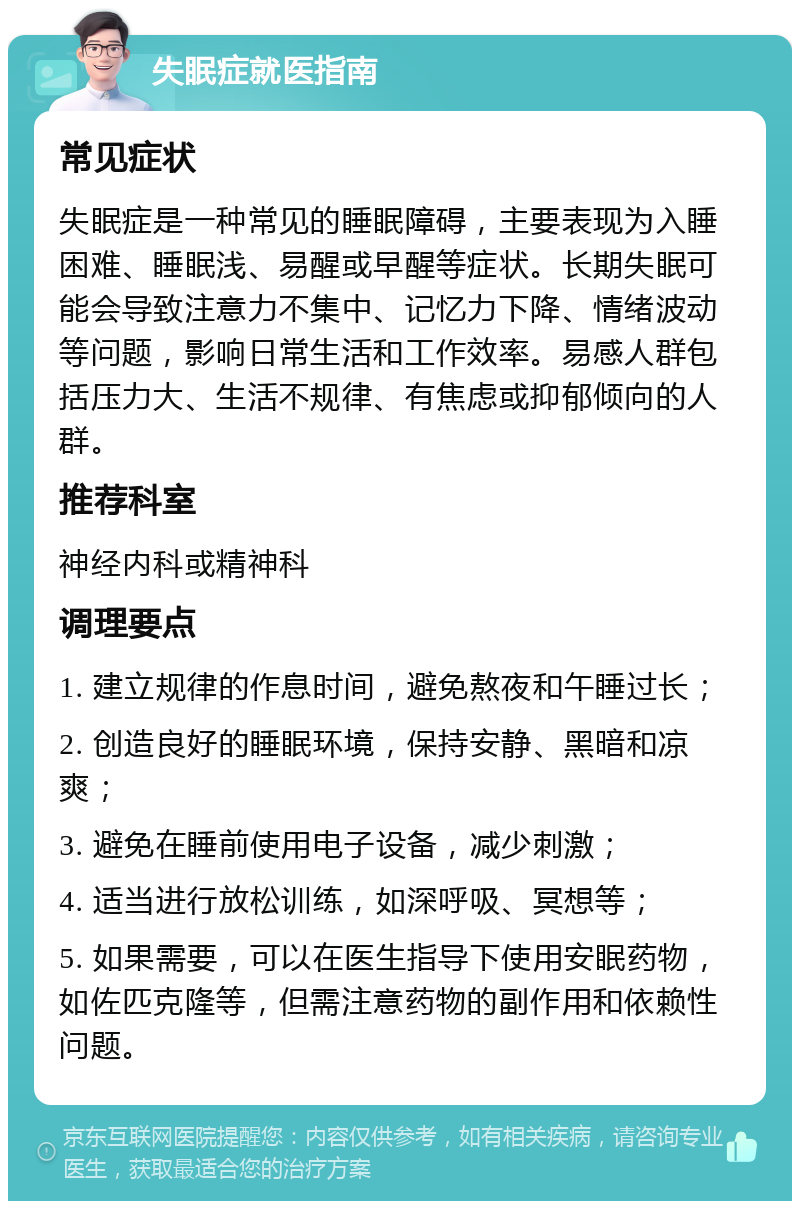 失眠症就医指南 常见症状 失眠症是一种常见的睡眠障碍，主要表现为入睡困难、睡眠浅、易醒或早醒等症状。长期失眠可能会导致注意力不集中、记忆力下降、情绪波动等问题，影响日常生活和工作效率。易感人群包括压力大、生活不规律、有焦虑或抑郁倾向的人群。 推荐科室 神经内科或精神科 调理要点 1. 建立规律的作息时间，避免熬夜和午睡过长； 2. 创造良好的睡眠环境，保持安静、黑暗和凉爽； 3. 避免在睡前使用电子设备，减少刺激； 4. 适当进行放松训练，如深呼吸、冥想等； 5. 如果需要，可以在医生指导下使用安眠药物，如佐匹克隆等，但需注意药物的副作用和依赖性问题。