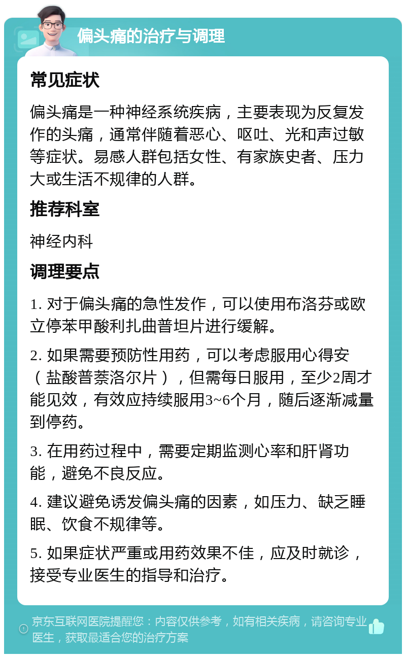 偏头痛的治疗与调理 常见症状 偏头痛是一种神经系统疾病，主要表现为反复发作的头痛，通常伴随着恶心、呕吐、光和声过敏等症状。易感人群包括女性、有家族史者、压力大或生活不规律的人群。 推荐科室 神经内科 调理要点 1. 对于偏头痛的急性发作，可以使用布洛芬或欧立停苯甲酸利扎曲普坦片进行缓解。 2. 如果需要预防性用药，可以考虑服用心得安（盐酸普萘洛尔片），但需每日服用，至少2周才能见效，有效应持续服用3~6个月，随后逐渐减量到停药。 3. 在用药过程中，需要定期监测心率和肝肾功能，避免不良反应。 4. 建议避免诱发偏头痛的因素，如压力、缺乏睡眠、饮食不规律等。 5. 如果症状严重或用药效果不佳，应及时就诊，接受专业医生的指导和治疗。