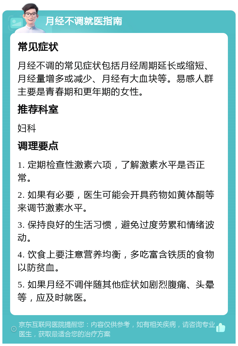 月经不调就医指南 常见症状 月经不调的常见症状包括月经周期延长或缩短、月经量增多或减少、月经有大血块等。易感人群主要是青春期和更年期的女性。 推荐科室 妇科 调理要点 1. 定期检查性激素六项，了解激素水平是否正常。 2. 如果有必要，医生可能会开具药物如黄体酮等来调节激素水平。 3. 保持良好的生活习惯，避免过度劳累和情绪波动。 4. 饮食上要注意营养均衡，多吃富含铁质的食物以防贫血。 5. 如果月经不调伴随其他症状如剧烈腹痛、头晕等，应及时就医。