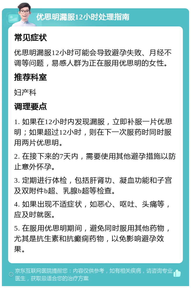 优思明漏服12小时处理指南 常见症状 优思明漏服12小时可能会导致避孕失败、月经不调等问题，易感人群为正在服用优思明的女性。 推荐科室 妇产科 调理要点 1. 如果在12小时内发现漏服，立即补服一片优思明；如果超过12小时，则在下一次服药时同时服用两片优思明。 2. 在接下来的7天内，需要使用其他避孕措施以防止意外怀孕。 3. 定期进行体检，包括肝肾功、凝血功能和子宫及双附件b超、乳腺b超等检查。 4. 如果出现不适症状，如恶心、呕吐、头痛等，应及时就医。 5. 在服用优思明期间，避免同时服用其他药物，尤其是抗生素和抗癫痫药物，以免影响避孕效果。