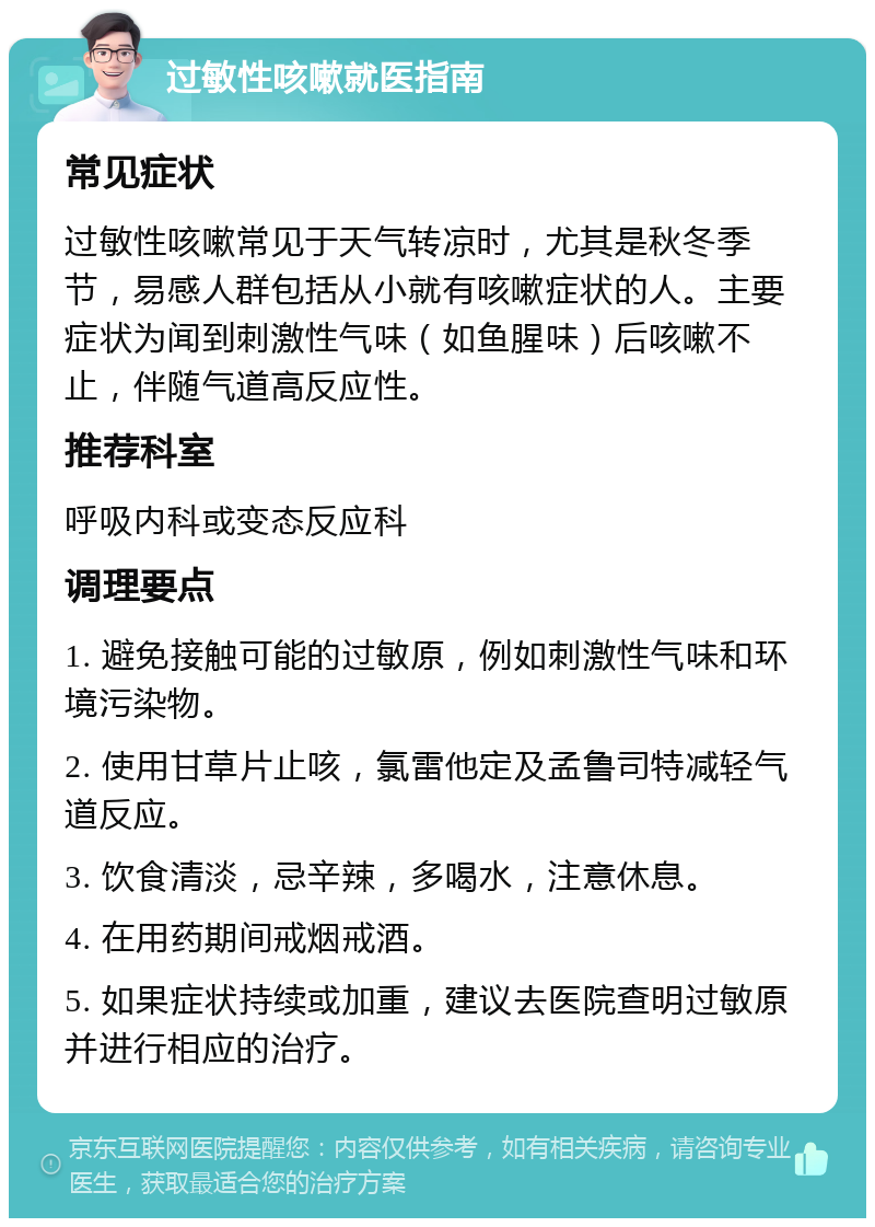 过敏性咳嗽就医指南 常见症状 过敏性咳嗽常见于天气转凉时，尤其是秋冬季节，易感人群包括从小就有咳嗽症状的人。主要症状为闻到刺激性气味（如鱼腥味）后咳嗽不止，伴随气道高反应性。 推荐科室 呼吸内科或变态反应科 调理要点 1. 避免接触可能的过敏原，例如刺激性气味和环境污染物。 2. 使用甘草片止咳，氯雷他定及孟鲁司特减轻气道反应。 3. 饮食清淡，忌辛辣，多喝水，注意休息。 4. 在用药期间戒烟戒酒。 5. 如果症状持续或加重，建议去医院查明过敏原并进行相应的治疗。