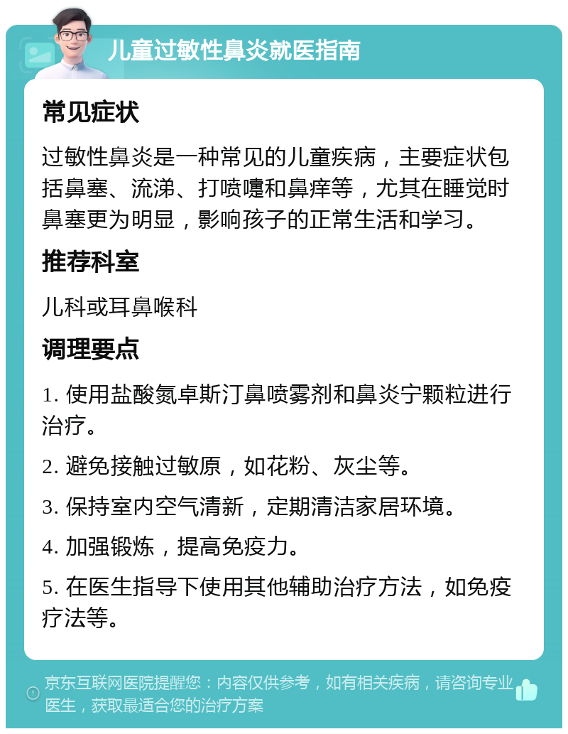 儿童过敏性鼻炎就医指南 常见症状 过敏性鼻炎是一种常见的儿童疾病，主要症状包括鼻塞、流涕、打喷嚏和鼻痒等，尤其在睡觉时鼻塞更为明显，影响孩子的正常生活和学习。 推荐科室 儿科或耳鼻喉科 调理要点 1. 使用盐酸氮卓斯汀鼻喷雾剂和鼻炎宁颗粒进行治疗。 2. 避免接触过敏原，如花粉、灰尘等。 3. 保持室内空气清新，定期清洁家居环境。 4. 加强锻炼，提高免疫力。 5. 在医生指导下使用其他辅助治疗方法，如免疫疗法等。