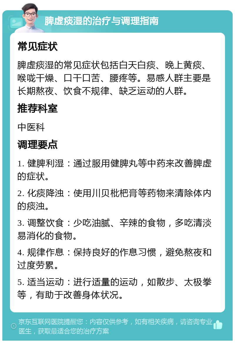 脾虚痰湿的治疗与调理指南 常见症状 脾虚痰湿的常见症状包括白天白痰、晚上黄痰、喉咙干燥、口干口苦、腰疼等。易感人群主要是长期熬夜、饮食不规律、缺乏运动的人群。 推荐科室 中医科 调理要点 1. 健脾利湿：通过服用健脾丸等中药来改善脾虚的症状。 2. 化痰降浊：使用川贝枇杷膏等药物来清除体内的痰浊。 3. 调整饮食：少吃油腻、辛辣的食物，多吃清淡易消化的食物。 4. 规律作息：保持良好的作息习惯，避免熬夜和过度劳累。 5. 适当运动：进行适量的运动，如散步、太极拳等，有助于改善身体状况。