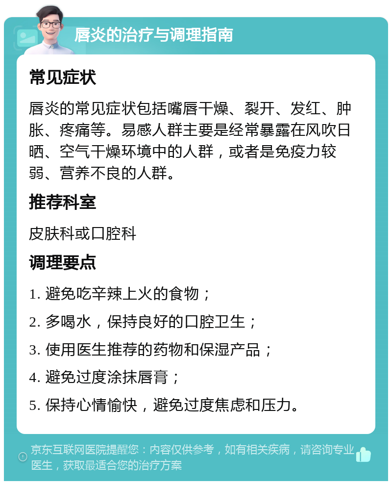 唇炎的治疗与调理指南 常见症状 唇炎的常见症状包括嘴唇干燥、裂开、发红、肿胀、疼痛等。易感人群主要是经常暴露在风吹日晒、空气干燥环境中的人群，或者是免疫力较弱、营养不良的人群。 推荐科室 皮肤科或口腔科 调理要点 1. 避免吃辛辣上火的食物； 2. 多喝水，保持良好的口腔卫生； 3. 使用医生推荐的药物和保湿产品； 4. 避免过度涂抹唇膏； 5. 保持心情愉快，避免过度焦虑和压力。