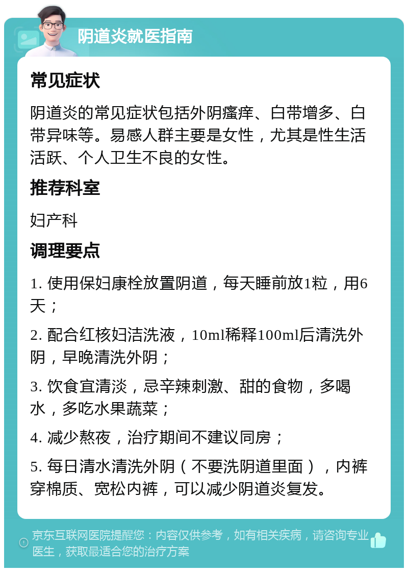 阴道炎就医指南 常见症状 阴道炎的常见症状包括外阴瘙痒、白带增多、白带异味等。易感人群主要是女性，尤其是性生活活跃、个人卫生不良的女性。 推荐科室 妇产科 调理要点 1. 使用保妇康栓放置阴道，每天睡前放1粒，用6天； 2. 配合红核妇洁洗液，10ml稀释100ml后清洗外阴，早晚清洗外阴； 3. 饮食宜清淡，忌辛辣刺激、甜的食物，多喝水，多吃水果蔬菜； 4. 减少熬夜，治疗期间不建议同房； 5. 每日清水清洗外阴（不要洗阴道里面），内裤穿棉质、宽松内裤，可以减少阴道炎复发。