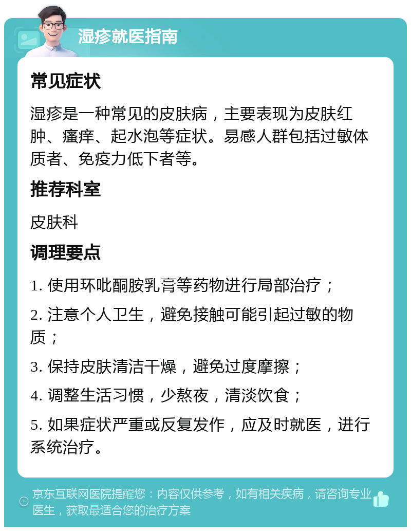 湿疹就医指南 常见症状 湿疹是一种常见的皮肤病，主要表现为皮肤红肿、瘙痒、起水泡等症状。易感人群包括过敏体质者、免疫力低下者等。 推荐科室 皮肤科 调理要点 1. 使用环吡酮胺乳膏等药物进行局部治疗； 2. 注意个人卫生，避免接触可能引起过敏的物质； 3. 保持皮肤清洁干燥，避免过度摩擦； 4. 调整生活习惯，少熬夜，清淡饮食； 5. 如果症状严重或反复发作，应及时就医，进行系统治疗。