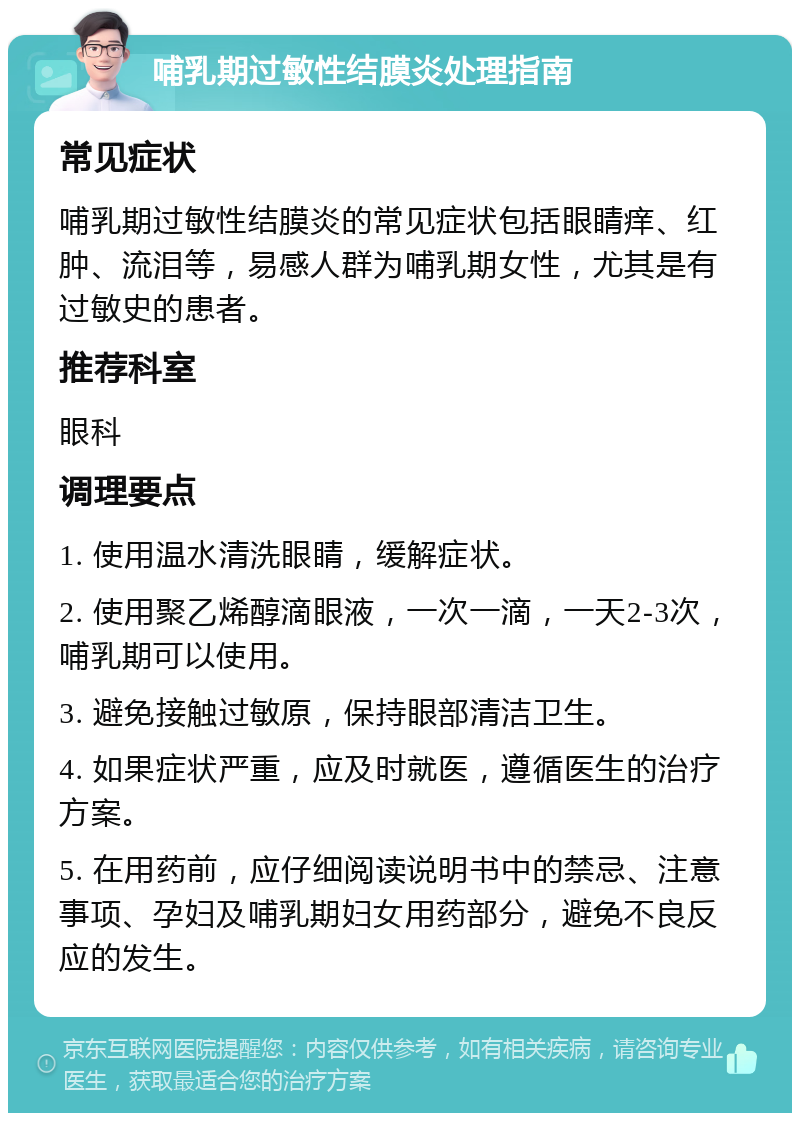 哺乳期过敏性结膜炎处理指南 常见症状 哺乳期过敏性结膜炎的常见症状包括眼睛痒、红肿、流泪等，易感人群为哺乳期女性，尤其是有过敏史的患者。 推荐科室 眼科 调理要点 1. 使用温水清洗眼睛，缓解症状。 2. 使用聚乙烯醇滴眼液，一次一滴，一天2-3次，哺乳期可以使用。 3. 避免接触过敏原，保持眼部清洁卫生。 4. 如果症状严重，应及时就医，遵循医生的治疗方案。 5. 在用药前，应仔细阅读说明书中的禁忌、注意事项、孕妇及哺乳期妇女用药部分，避免不良反应的发生。