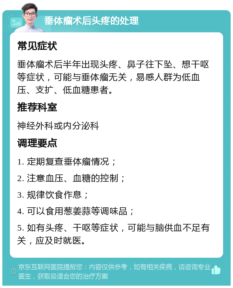 垂体瘤术后头疼的处理 常见症状 垂体瘤术后半年出现头疼、鼻子往下坠、想干呕等症状，可能与垂体瘤无关，易感人群为低血压、支扩、低血糖患者。 推荐科室 神经外科或内分泌科 调理要点 1. 定期复查垂体瘤情况； 2. 注意血压、血糖的控制； 3. 规律饮食作息； 4. 可以食用葱姜蒜等调味品； 5. 如有头疼、干呕等症状，可能与脑供血不足有关，应及时就医。