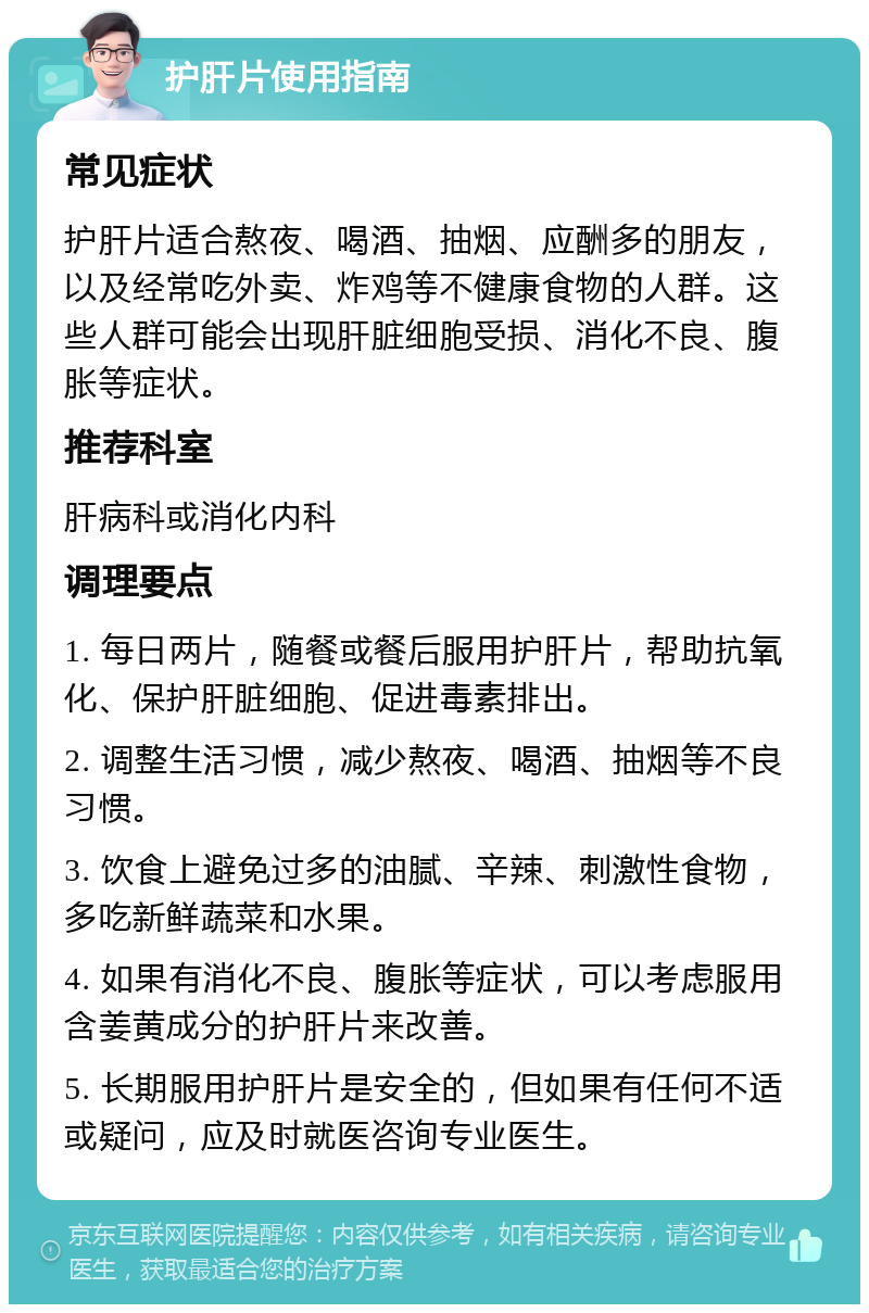 护肝片使用指南 常见症状 护肝片适合熬夜、喝酒、抽烟、应酬多的朋友，以及经常吃外卖、炸鸡等不健康食物的人群。这些人群可能会出现肝脏细胞受损、消化不良、腹胀等症状。 推荐科室 肝病科或消化内科 调理要点 1. 每日两片，随餐或餐后服用护肝片，帮助抗氧化、保护肝脏细胞、促进毒素排出。 2. 调整生活习惯，减少熬夜、喝酒、抽烟等不良习惯。 3. 饮食上避免过多的油腻、辛辣、刺激性食物，多吃新鲜蔬菜和水果。 4. 如果有消化不良、腹胀等症状，可以考虑服用含姜黄成分的护肝片来改善。 5. 长期服用护肝片是安全的，但如果有任何不适或疑问，应及时就医咨询专业医生。