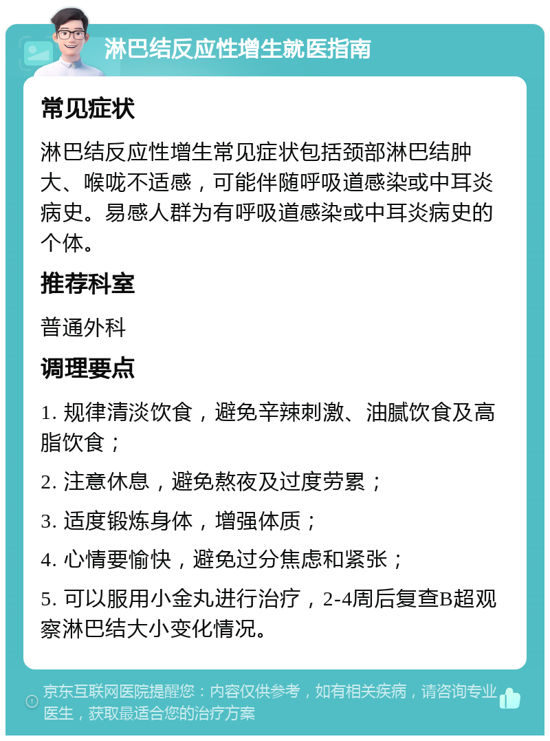 淋巴结反应性增生就医指南 常见症状 淋巴结反应性增生常见症状包括颈部淋巴结肿大、喉咙不适感，可能伴随呼吸道感染或中耳炎病史。易感人群为有呼吸道感染或中耳炎病史的个体。 推荐科室 普通外科 调理要点 1. 规律清淡饮食，避免辛辣刺激、油腻饮食及高脂饮食； 2. 注意休息，避免熬夜及过度劳累； 3. 适度锻炼身体，增强体质； 4. 心情要愉快，避免过分焦虑和紧张； 5. 可以服用小金丸进行治疗，2-4周后复查B超观察淋巴结大小变化情况。