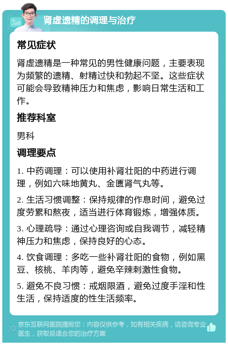 肾虚遗精的调理与治疗 常见症状 肾虚遗精是一种常见的男性健康问题，主要表现为频繁的遗精、射精过快和勃起不坚。这些症状可能会导致精神压力和焦虑，影响日常生活和工作。 推荐科室 男科 调理要点 1. 中药调理：可以使用补肾壮阳的中药进行调理，例如六味地黄丸、金匮肾气丸等。 2. 生活习惯调整：保持规律的作息时间，避免过度劳累和熬夜，适当进行体育锻炼，增强体质。 3. 心理疏导：通过心理咨询或自我调节，减轻精神压力和焦虑，保持良好的心态。 4. 饮食调理：多吃一些补肾壮阳的食物，例如黑豆、核桃、羊肉等，避免辛辣刺激性食物。 5. 避免不良习惯：戒烟限酒，避免过度手淫和性生活，保持适度的性生活频率。