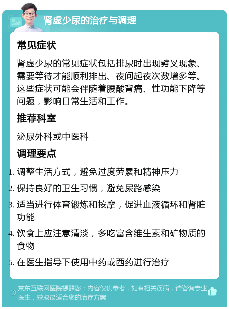 肾虚少尿的治疗与调理 常见症状 肾虚少尿的常见症状包括排尿时出现劈叉现象、需要等待才能顺利排出、夜间起夜次数增多等。这些症状可能会伴随着腰酸背痛、性功能下降等问题，影响日常生活和工作。 推荐科室 泌尿外科或中医科 调理要点 调整生活方式，避免过度劳累和精神压力 保持良好的卫生习惯，避免尿路感染 适当进行体育锻炼和按摩，促进血液循环和肾脏功能 饮食上应注意清淡，多吃富含维生素和矿物质的食物 在医生指导下使用中药或西药进行治疗