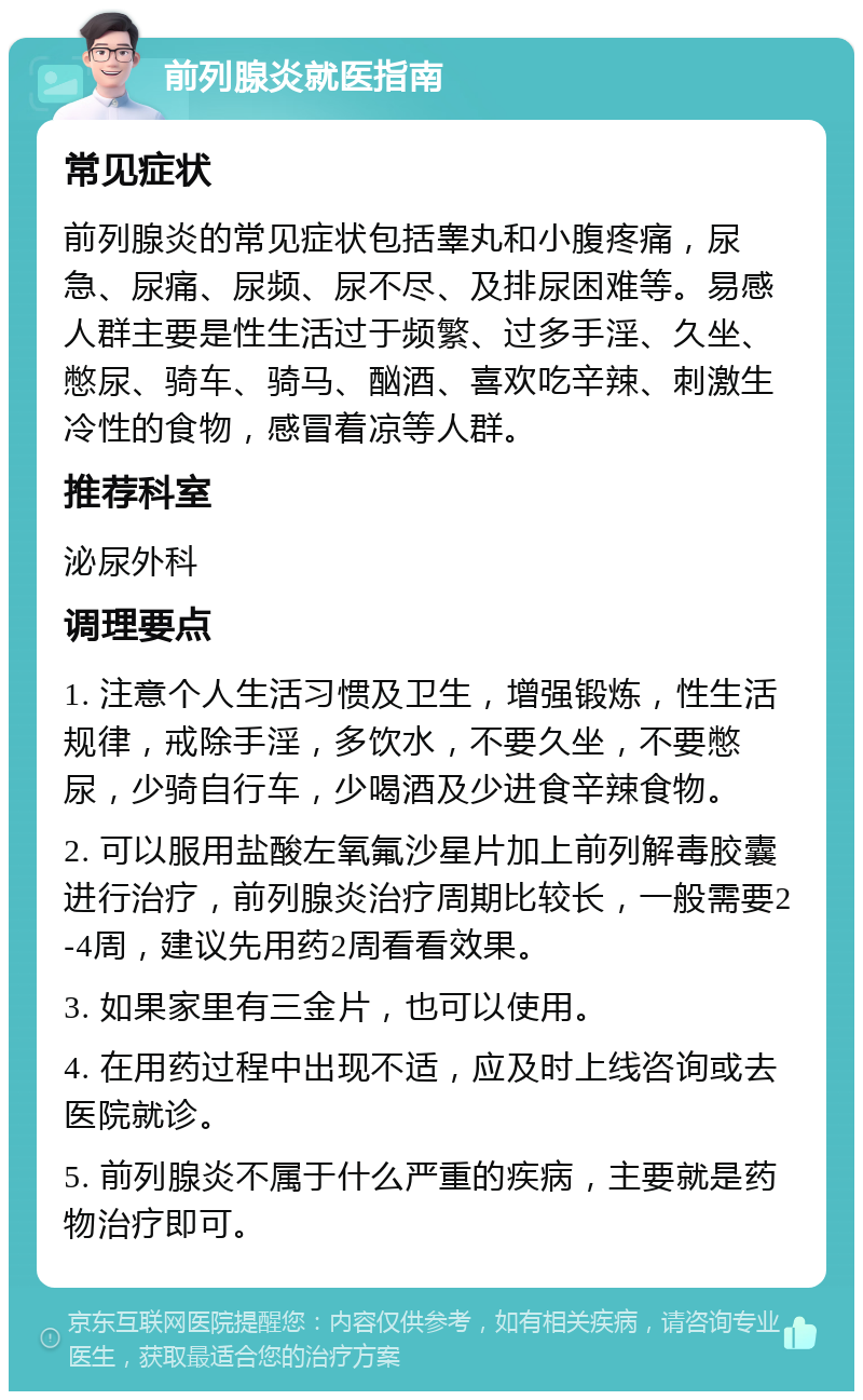 前列腺炎就医指南 常见症状 前列腺炎的常见症状包括睾丸和小腹疼痛，尿急、尿痛、尿频、尿不尽、及排尿困难等。易感人群主要是性生活过于频繁、过多手淫、久坐、憋尿、骑车、骑马、酗酒、喜欢吃辛辣、刺激生冷性的食物，感冒着凉等人群。 推荐科室 泌尿外科 调理要点 1. 注意个人生活习惯及卫生，增强锻炼，性生活规律，戒除手淫，多饮水，不要久坐，不要憋尿，少骑自行车，少喝酒及少进食辛辣食物。 2. 可以服用盐酸左氧氟沙星片加上前列解毒胶囊进行治疗，前列腺炎治疗周期比较长，一般需要2-4周，建议先用药2周看看效果。 3. 如果家里有三金片，也可以使用。 4. 在用药过程中出现不适，应及时上线咨询或去医院就诊。 5. 前列腺炎不属于什么严重的疾病，主要就是药物治疗即可。