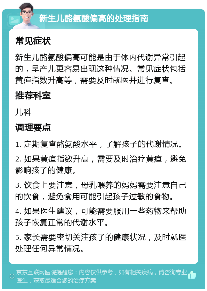 新生儿酪氨酸偏高的处理指南 常见症状 新生儿酪氨酸偏高可能是由于体内代谢异常引起的，早产儿更容易出现这种情况。常见症状包括黄疸指数升高等，需要及时就医并进行复查。 推荐科室 儿科 调理要点 1. 定期复查酪氨酸水平，了解孩子的代谢情况。 2. 如果黄疸指数升高，需要及时治疗黄疸，避免影响孩子的健康。 3. 饮食上要注意，母乳喂养的妈妈需要注意自己的饮食，避免食用可能引起孩子过敏的食物。 4. 如果医生建议，可能需要服用一些药物来帮助孩子恢复正常的代谢水平。 5. 家长需要密切关注孩子的健康状况，及时就医处理任何异常情况。