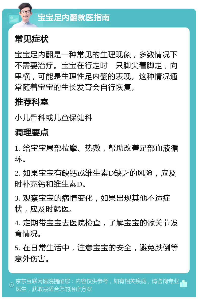 宝宝足内翻就医指南 常见症状 宝宝足内翻是一种常见的生理现象，多数情况下不需要治疗。宝宝在行走时一只脚尖着脚走，向里横，可能是生理性足内翻的表现。这种情况通常随着宝宝的生长发育会自行恢复。 推荐科室 小儿骨科或儿童保健科 调理要点 1. 给宝宝局部按摩、热敷，帮助改善足部血液循环。 2. 如果宝宝有缺钙或维生素D缺乏的风险，应及时补充钙和维生素D。 3. 观察宝宝的病情变化，如果出现其他不适症状，应及时就医。 4. 定期带宝宝去医院检查，了解宝宝的髋关节发育情况。 5. 在日常生活中，注意宝宝的安全，避免跌倒等意外伤害。