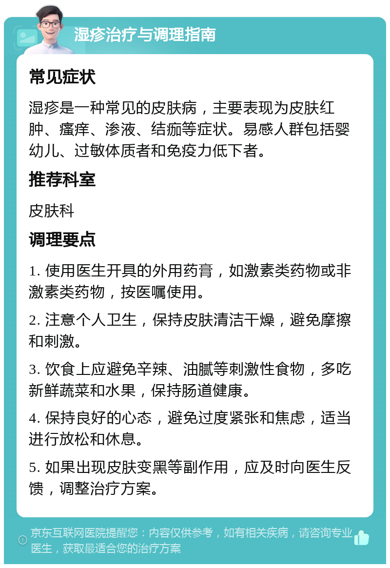 湿疹治疗与调理指南 常见症状 湿疹是一种常见的皮肤病，主要表现为皮肤红肿、瘙痒、渗液、结痂等症状。易感人群包括婴幼儿、过敏体质者和免疫力低下者。 推荐科室 皮肤科 调理要点 1. 使用医生开具的外用药膏，如激素类药物或非激素类药物，按医嘱使用。 2. 注意个人卫生，保持皮肤清洁干燥，避免摩擦和刺激。 3. 饮食上应避免辛辣、油腻等刺激性食物，多吃新鲜蔬菜和水果，保持肠道健康。 4. 保持良好的心态，避免过度紧张和焦虑，适当进行放松和休息。 5. 如果出现皮肤变黑等副作用，应及时向医生反馈，调整治疗方案。