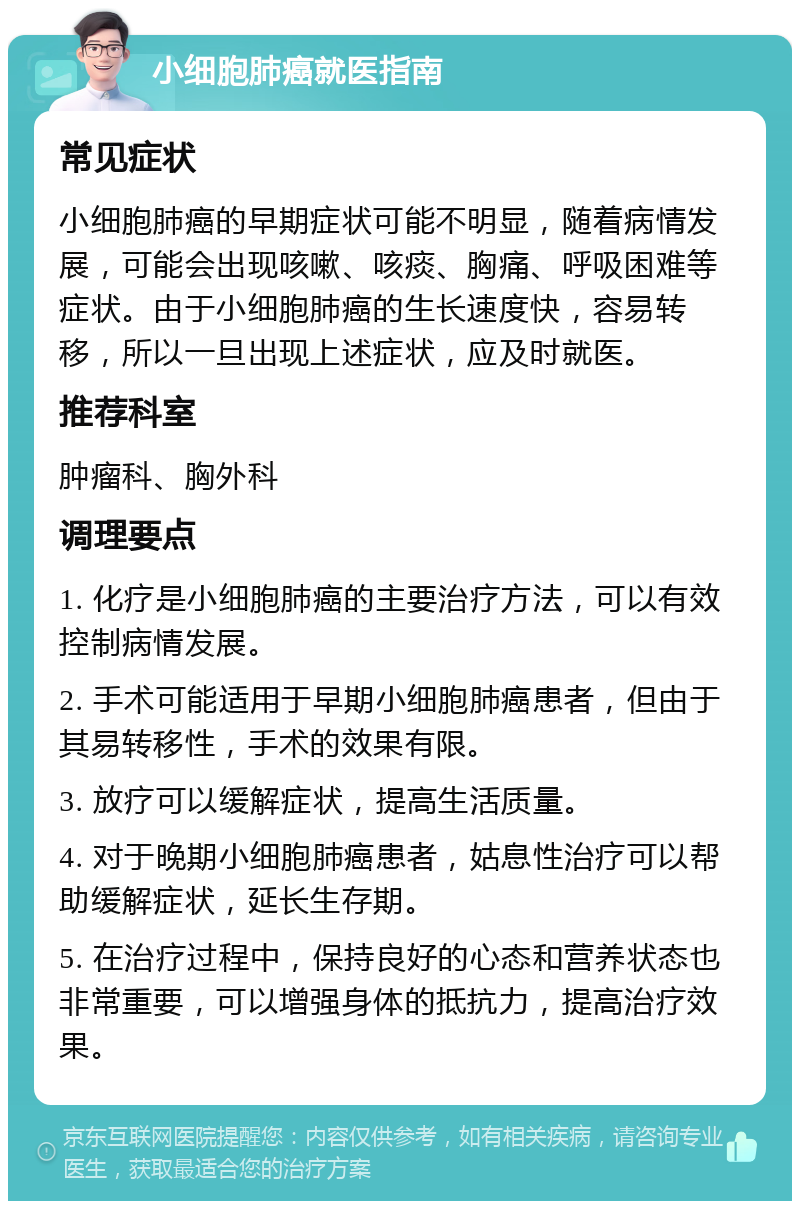 小细胞肺癌就医指南 常见症状 小细胞肺癌的早期症状可能不明显，随着病情发展，可能会出现咳嗽、咳痰、胸痛、呼吸困难等症状。由于小细胞肺癌的生长速度快，容易转移，所以一旦出现上述症状，应及时就医。 推荐科室 肿瘤科、胸外科 调理要点 1. 化疗是小细胞肺癌的主要治疗方法，可以有效控制病情发展。 2. 手术可能适用于早期小细胞肺癌患者，但由于其易转移性，手术的效果有限。 3. 放疗可以缓解症状，提高生活质量。 4. 对于晚期小细胞肺癌患者，姑息性治疗可以帮助缓解症状，延长生存期。 5. 在治疗过程中，保持良好的心态和营养状态也非常重要，可以增强身体的抵抗力，提高治疗效果。