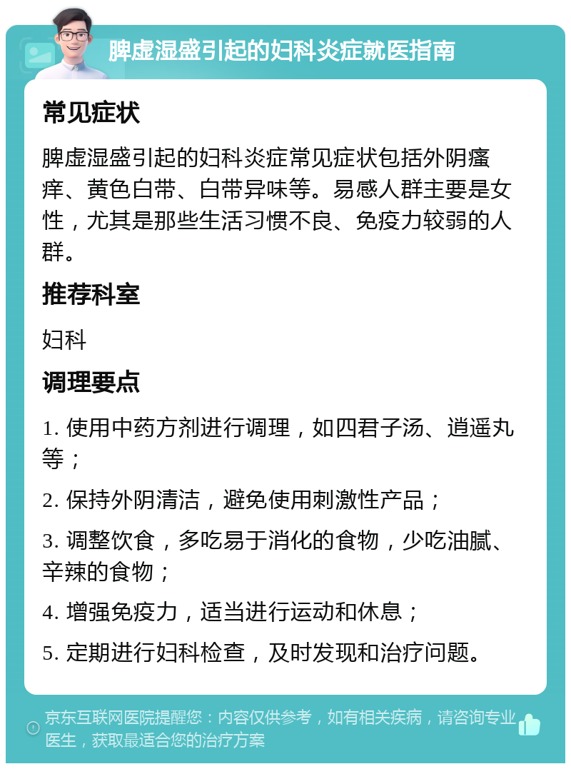 脾虚湿盛引起的妇科炎症就医指南 常见症状 脾虚湿盛引起的妇科炎症常见症状包括外阴瘙痒、黄色白带、白带异味等。易感人群主要是女性，尤其是那些生活习惯不良、免疫力较弱的人群。 推荐科室 妇科 调理要点 1. 使用中药方剂进行调理，如四君子汤、逍遥丸等； 2. 保持外阴清洁，避免使用刺激性产品； 3. 调整饮食，多吃易于消化的食物，少吃油腻、辛辣的食物； 4. 增强免疫力，适当进行运动和休息； 5. 定期进行妇科检查，及时发现和治疗问题。