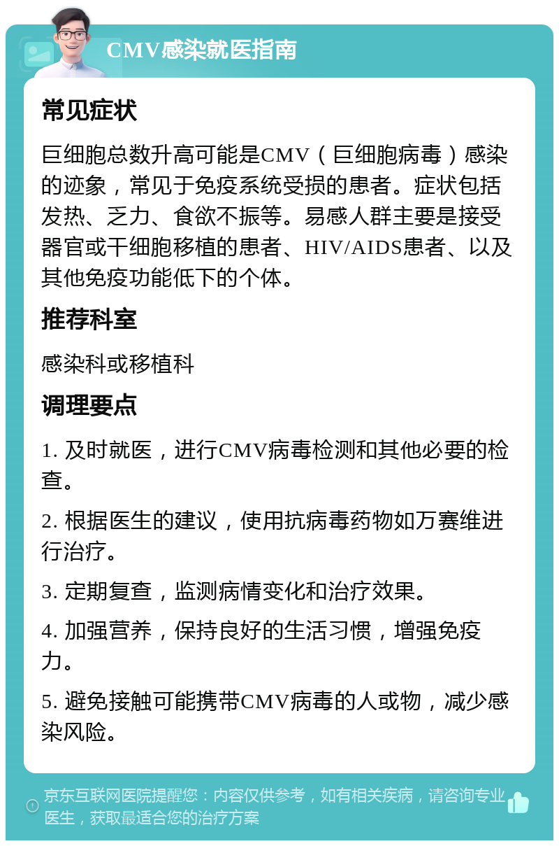 CMV感染就医指南 常见症状 巨细胞总数升高可能是CMV（巨细胞病毒）感染的迹象，常见于免疫系统受损的患者。症状包括发热、乏力、食欲不振等。易感人群主要是接受器官或干细胞移植的患者、HIV/AIDS患者、以及其他免疫功能低下的个体。 推荐科室 感染科或移植科 调理要点 1. 及时就医，进行CMV病毒检测和其他必要的检查。 2. 根据医生的建议，使用抗病毒药物如万赛维进行治疗。 3. 定期复查，监测病情变化和治疗效果。 4. 加强营养，保持良好的生活习惯，增强免疫力。 5. 避免接触可能携带CMV病毒的人或物，减少感染风险。