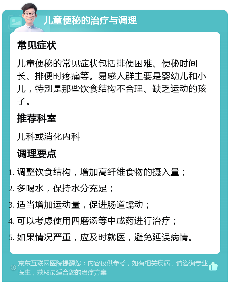 儿童便秘的治疗与调理 常见症状 儿童便秘的常见症状包括排便困难、便秘时间长、排便时疼痛等。易感人群主要是婴幼儿和小儿，特别是那些饮食结构不合理、缺乏运动的孩子。 推荐科室 儿科或消化内科 调理要点 调整饮食结构，增加高纤维食物的摄入量； 多喝水，保持水分充足； 适当增加运动量，促进肠道蠕动； 可以考虑使用四磨汤等中成药进行治疗； 如果情况严重，应及时就医，避免延误病情。