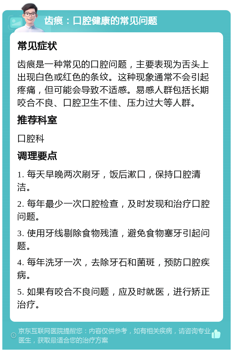 齿痕：口腔健康的常见问题 常见症状 齿痕是一种常见的口腔问题，主要表现为舌头上出现白色或红色的条纹。这种现象通常不会引起疼痛，但可能会导致不适感。易感人群包括长期咬合不良、口腔卫生不佳、压力过大等人群。 推荐科室 口腔科 调理要点 1. 每天早晚两次刷牙，饭后漱口，保持口腔清洁。 2. 每年最少一次口腔检查，及时发现和治疗口腔问题。 3. 使用牙线剔除食物残渣，避免食物塞牙引起问题。 4. 每年洗牙一次，去除牙石和菌斑，预防口腔疾病。 5. 如果有咬合不良问题，应及时就医，进行矫正治疗。