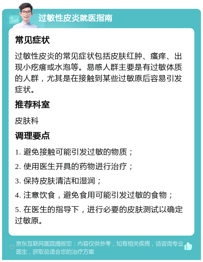 过敏性皮炎就医指南 常见症状 过敏性皮炎的常见症状包括皮肤红肿、瘙痒、出现小疙瘩或水泡等。易感人群主要是有过敏体质的人群，尤其是在接触到某些过敏原后容易引发症状。 推荐科室 皮肤科 调理要点 1. 避免接触可能引发过敏的物质； 2. 使用医生开具的药物进行治疗； 3. 保持皮肤清洁和湿润； 4. 注意饮食，避免食用可能引发过敏的食物； 5. 在医生的指导下，进行必要的皮肤测试以确定过敏原。