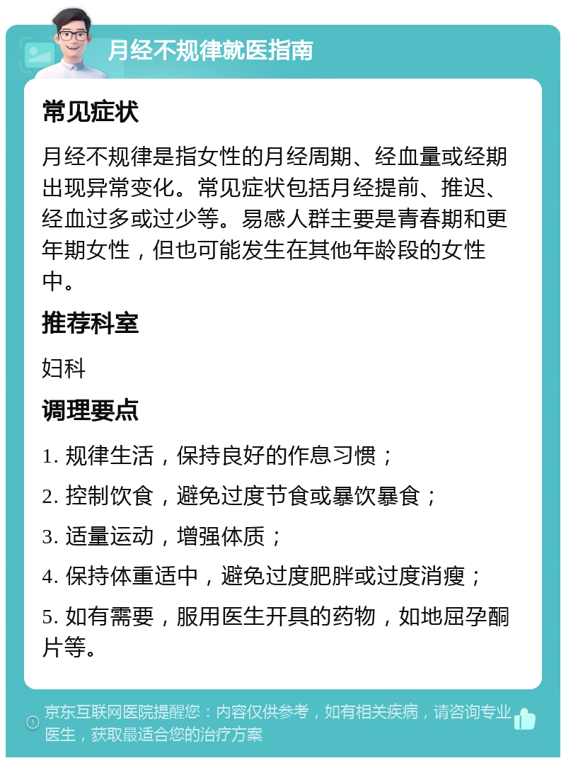 月经不规律就医指南 常见症状 月经不规律是指女性的月经周期、经血量或经期出现异常变化。常见症状包括月经提前、推迟、经血过多或过少等。易感人群主要是青春期和更年期女性，但也可能发生在其他年龄段的女性中。 推荐科室 妇科 调理要点 1. 规律生活，保持良好的作息习惯； 2. 控制饮食，避免过度节食或暴饮暴食； 3. 适量运动，增强体质； 4. 保持体重适中，避免过度肥胖或过度消瘦； 5. 如有需要，服用医生开具的药物，如地屈孕酮片等。