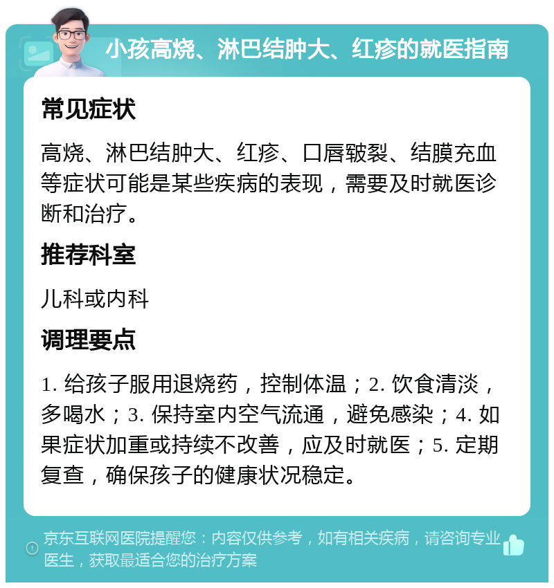 小孩高烧、淋巴结肿大、红疹的就医指南 常见症状 高烧、淋巴结肿大、红疹、口唇皲裂、结膜充血等症状可能是某些疾病的表现，需要及时就医诊断和治疗。 推荐科室 儿科或内科 调理要点 1. 给孩子服用退烧药，控制体温；2. 饮食清淡，多喝水；3. 保持室内空气流通，避免感染；4. 如果症状加重或持续不改善，应及时就医；5. 定期复查，确保孩子的健康状况稳定。