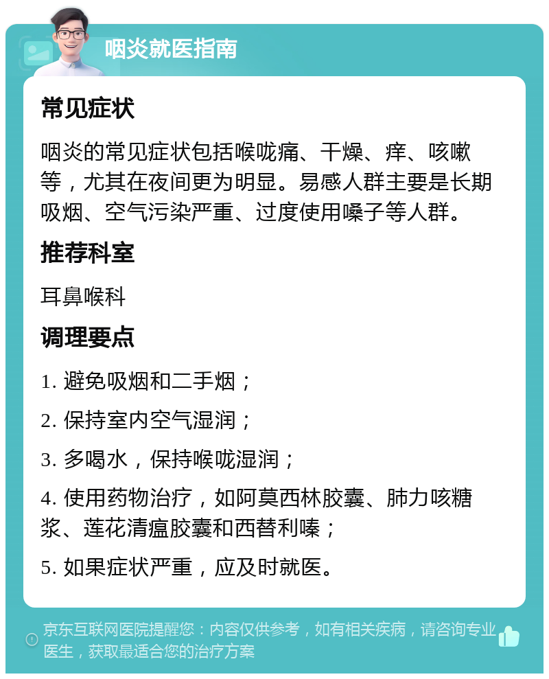 咽炎就医指南 常见症状 咽炎的常见症状包括喉咙痛、干燥、痒、咳嗽等，尤其在夜间更为明显。易感人群主要是长期吸烟、空气污染严重、过度使用嗓子等人群。 推荐科室 耳鼻喉科 调理要点 1. 避免吸烟和二手烟； 2. 保持室内空气湿润； 3. 多喝水，保持喉咙湿润； 4. 使用药物治疗，如阿莫西林胶囊、肺力咳糖浆、莲花清瘟胶囊和西替利嗪； 5. 如果症状严重，应及时就医。