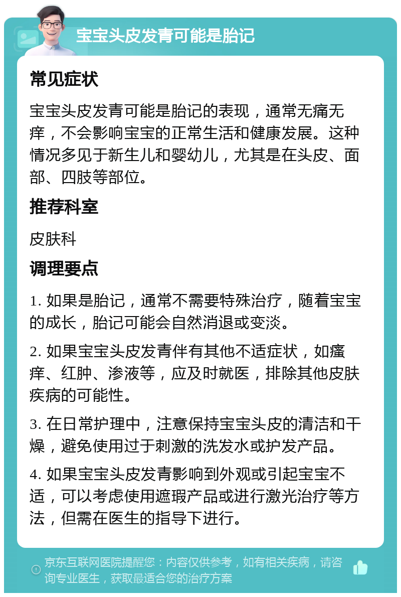 宝宝头皮发青可能是胎记 常见症状 宝宝头皮发青可能是胎记的表现，通常无痛无痒，不会影响宝宝的正常生活和健康发展。这种情况多见于新生儿和婴幼儿，尤其是在头皮、面部、四肢等部位。 推荐科室 皮肤科 调理要点 1. 如果是胎记，通常不需要特殊治疗，随着宝宝的成长，胎记可能会自然消退或变淡。 2. 如果宝宝头皮发青伴有其他不适症状，如瘙痒、红肿、渗液等，应及时就医，排除其他皮肤疾病的可能性。 3. 在日常护理中，注意保持宝宝头皮的清洁和干燥，避免使用过于刺激的洗发水或护发产品。 4. 如果宝宝头皮发青影响到外观或引起宝宝不适，可以考虑使用遮瑕产品或进行激光治疗等方法，但需在医生的指导下进行。