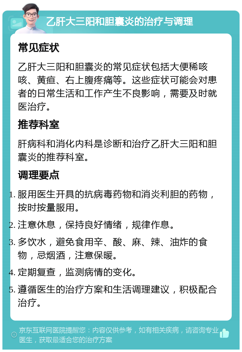 乙肝大三阳和胆囊炎的治疗与调理 常见症状 乙肝大三阳和胆囊炎的常见症状包括大便稀咳咳、黄疸、右上腹疼痛等。这些症状可能会对患者的日常生活和工作产生不良影响，需要及时就医治疗。 推荐科室 肝病科和消化内科是诊断和治疗乙肝大三阳和胆囊炎的推荐科室。 调理要点 服用医生开具的抗病毒药物和消炎利胆的药物，按时按量服用。 注意休息，保持良好情绪，规律作息。 多饮水，避免食用辛、酸、麻、辣、油炸的食物，忌烟酒，注意保暖。 定期复查，监测病情的变化。 遵循医生的治疗方案和生活调理建议，积极配合治疗。