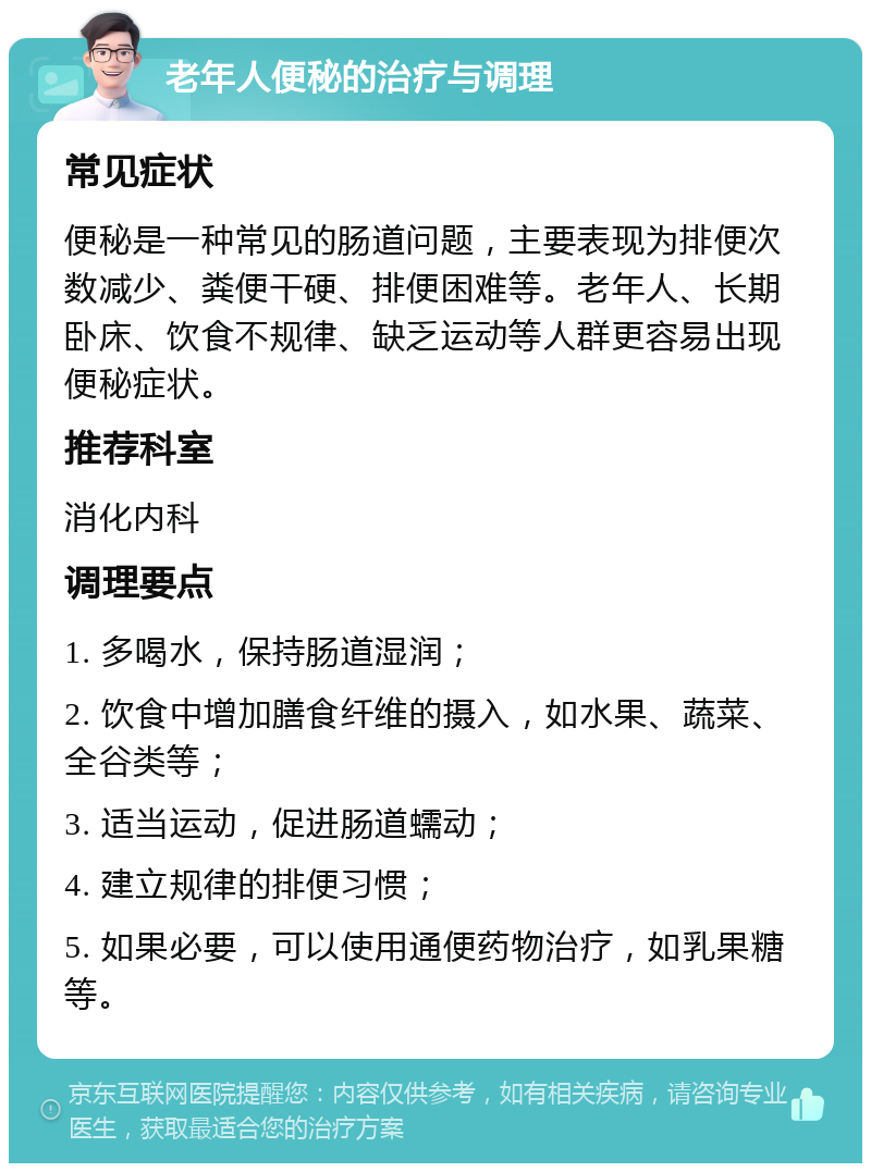 老年人便秘的治疗与调理 常见症状 便秘是一种常见的肠道问题，主要表现为排便次数减少、粪便干硬、排便困难等。老年人、长期卧床、饮食不规律、缺乏运动等人群更容易出现便秘症状。 推荐科室 消化内科 调理要点 1. 多喝水，保持肠道湿润； 2. 饮食中增加膳食纤维的摄入，如水果、蔬菜、全谷类等； 3. 适当运动，促进肠道蠕动； 4. 建立规律的排便习惯； 5. 如果必要，可以使用通便药物治疗，如乳果糖等。