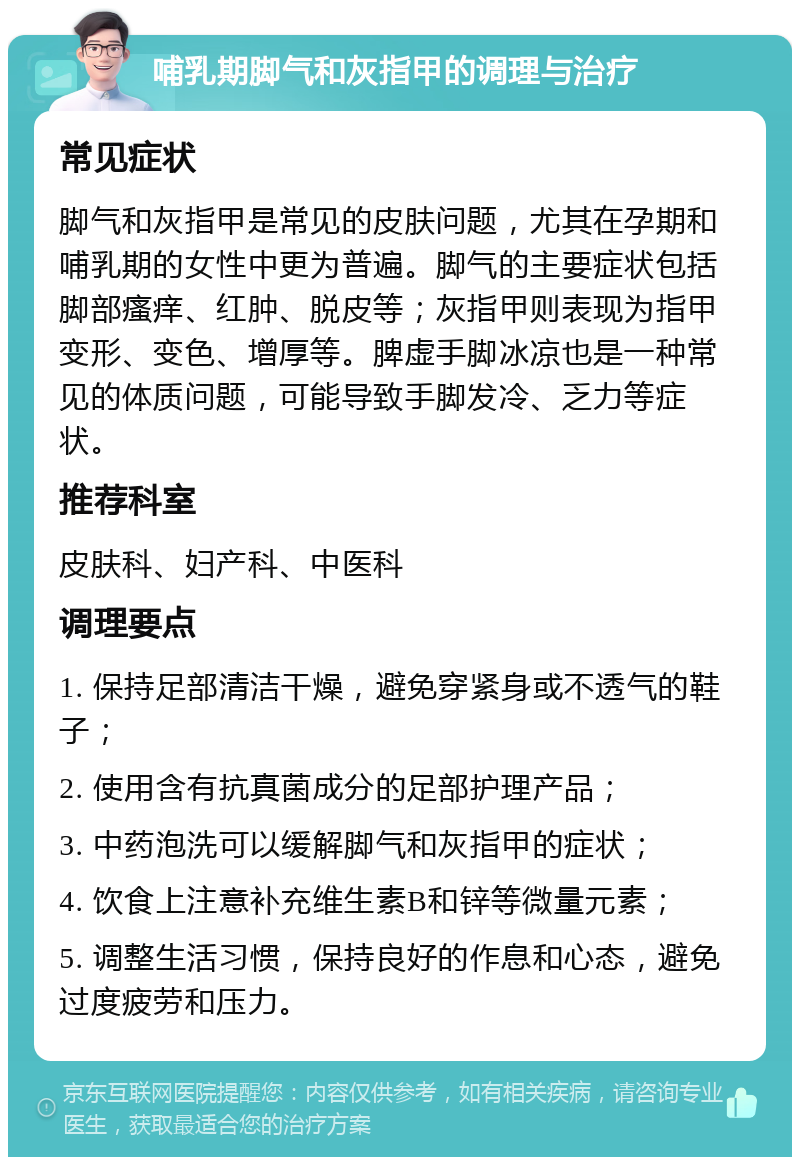 哺乳期脚气和灰指甲的调理与治疗 常见症状 脚气和灰指甲是常见的皮肤问题，尤其在孕期和哺乳期的女性中更为普遍。脚气的主要症状包括脚部瘙痒、红肿、脱皮等；灰指甲则表现为指甲变形、变色、增厚等。脾虚手脚冰凉也是一种常见的体质问题，可能导致手脚发冷、乏力等症状。 推荐科室 皮肤科、妇产科、中医科 调理要点 1. 保持足部清洁干燥，避免穿紧身或不透气的鞋子； 2. 使用含有抗真菌成分的足部护理产品； 3. 中药泡洗可以缓解脚气和灰指甲的症状； 4. 饮食上注意补充维生素B和锌等微量元素； 5. 调整生活习惯，保持良好的作息和心态，避免过度疲劳和压力。