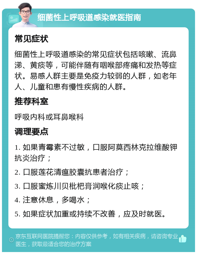 细菌性上呼吸道感染就医指南 常见症状 细菌性上呼吸道感染的常见症状包括咳嗽、流鼻涕、黄痰等，可能伴随有咽喉部疼痛和发热等症状。易感人群主要是免疫力较弱的人群，如老年人、儿童和患有慢性疾病的人群。 推荐科室 呼吸内科或耳鼻喉科 调理要点 1. 如果青霉素不过敏，口服阿莫西林克拉维酸钾抗炎治疗； 2. 口服莲花清瘟胶囊抗患者治疗； 3. 口服蜜炼川贝枇杷膏润喉化痰止咳； 4. 注意休息，多喝水； 5. 如果症状加重或持续不改善，应及时就医。