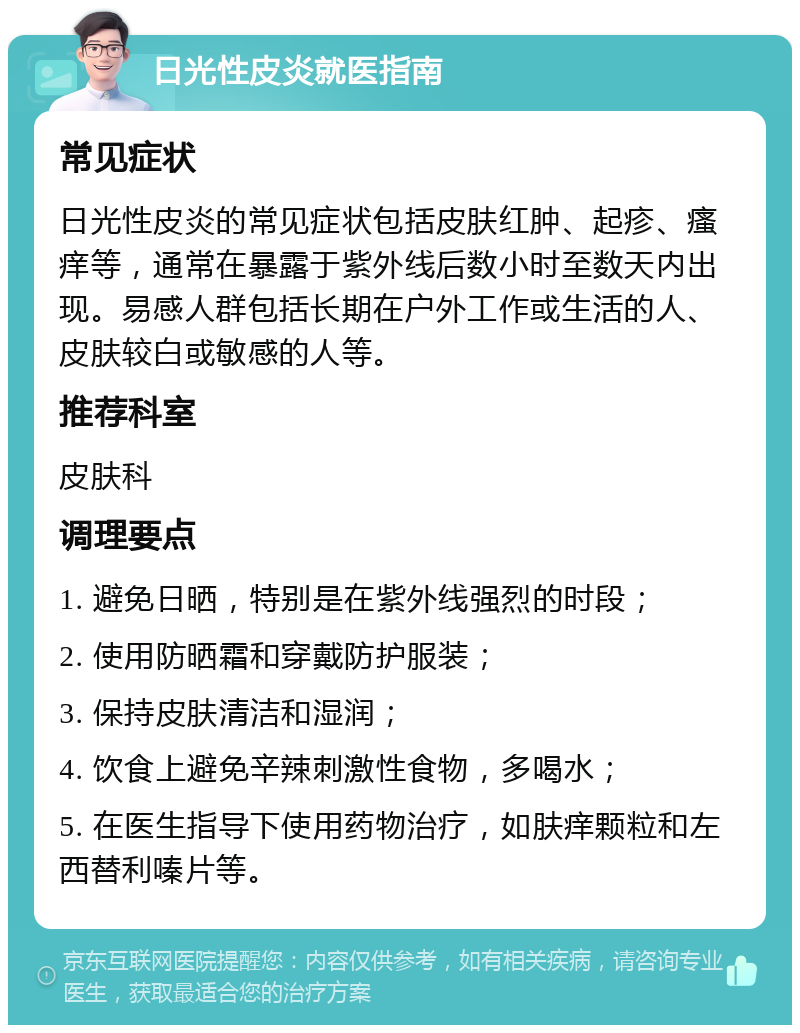 日光性皮炎就医指南 常见症状 日光性皮炎的常见症状包括皮肤红肿、起疹、瘙痒等，通常在暴露于紫外线后数小时至数天内出现。易感人群包括长期在户外工作或生活的人、皮肤较白或敏感的人等。 推荐科室 皮肤科 调理要点 1. 避免日晒，特别是在紫外线强烈的时段； 2. 使用防晒霜和穿戴防护服装； 3. 保持皮肤清洁和湿润； 4. 饮食上避免辛辣刺激性食物，多喝水； 5. 在医生指导下使用药物治疗，如肤痒颗粒和左西替利嗪片等。