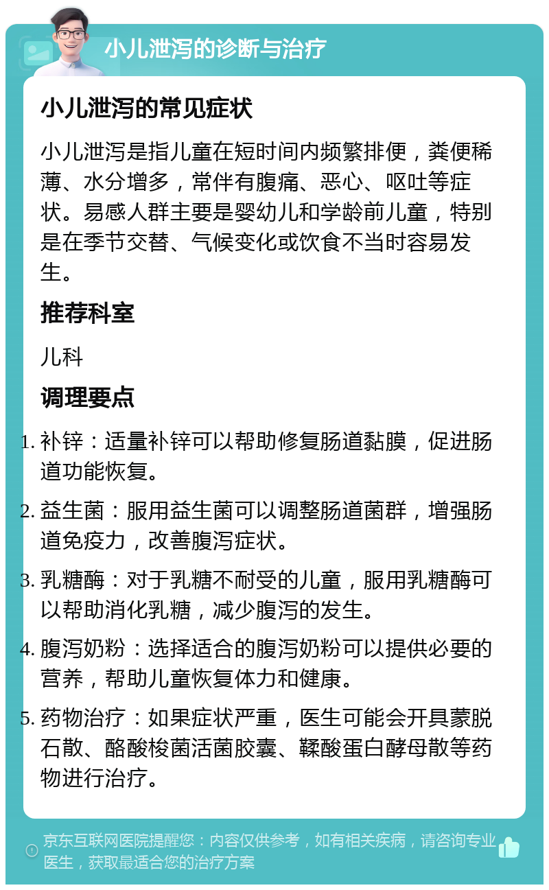 小儿泄泻的诊断与治疗 小儿泄泻的常见症状 小儿泄泻是指儿童在短时间内频繁排便，粪便稀薄、水分增多，常伴有腹痛、恶心、呕吐等症状。易感人群主要是婴幼儿和学龄前儿童，特别是在季节交替、气候变化或饮食不当时容易发生。 推荐科室 儿科 调理要点 补锌：适量补锌可以帮助修复肠道黏膜，促进肠道功能恢复。 益生菌：服用益生菌可以调整肠道菌群，增强肠道免疫力，改善腹泻症状。 乳糖酶：对于乳糖不耐受的儿童，服用乳糖酶可以帮助消化乳糖，减少腹泻的发生。 腹泻奶粉：选择适合的腹泻奶粉可以提供必要的营养，帮助儿童恢复体力和健康。 药物治疗：如果症状严重，医生可能会开具蒙脱石散、酪酸梭菌活菌胶囊、鞣酸蛋白酵母散等药物进行治疗。