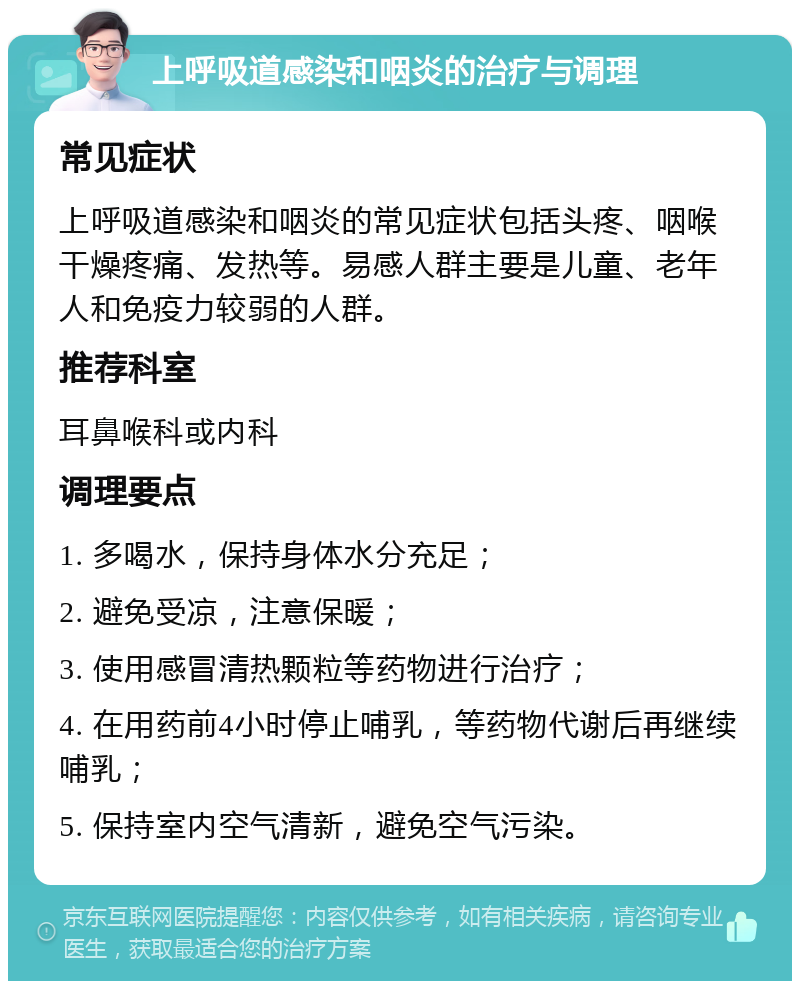 上呼吸道感染和咽炎的治疗与调理 常见症状 上呼吸道感染和咽炎的常见症状包括头疼、咽喉干燥疼痛、发热等。易感人群主要是儿童、老年人和免疫力较弱的人群。 推荐科室 耳鼻喉科或内科 调理要点 1. 多喝水，保持身体水分充足； 2. 避免受凉，注意保暖； 3. 使用感冒清热颗粒等药物进行治疗； 4. 在用药前4小时停止哺乳，等药物代谢后再继续哺乳； 5. 保持室内空气清新，避免空气污染。