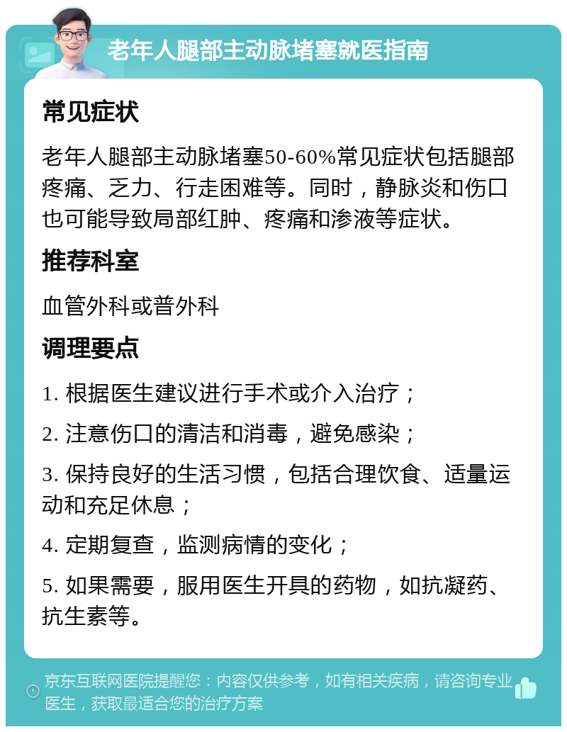 老年人腿部主动脉堵塞就医指南 常见症状 老年人腿部主动脉堵塞50-60%常见症状包括腿部疼痛、乏力、行走困难等。同时，静脉炎和伤口也可能导致局部红肿、疼痛和渗液等症状。 推荐科室 血管外科或普外科 调理要点 1. 根据医生建议进行手术或介入治疗； 2. 注意伤口的清洁和消毒，避免感染； 3. 保持良好的生活习惯，包括合理饮食、适量运动和充足休息； 4. 定期复查，监测病情的变化； 5. 如果需要，服用医生开具的药物，如抗凝药、抗生素等。