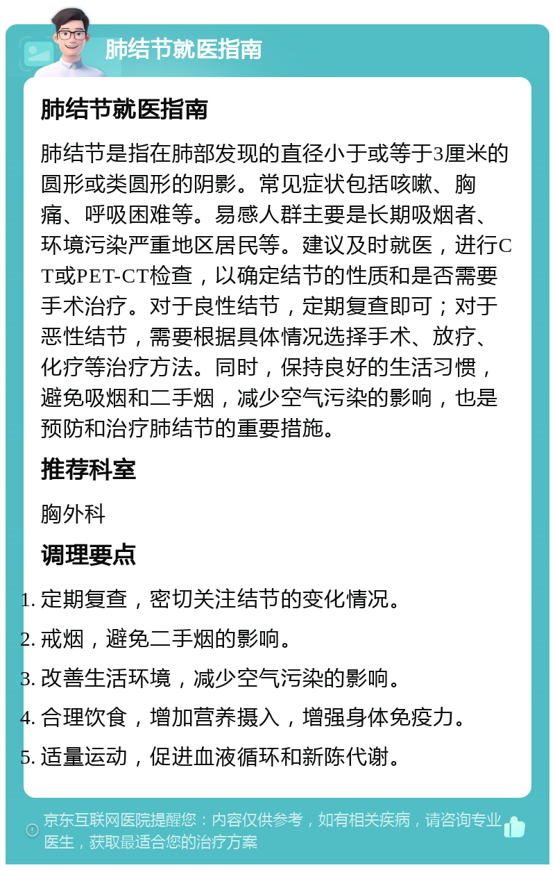 肺结节就医指南 肺结节就医指南 肺结节是指在肺部发现的直径小于或等于3厘米的圆形或类圆形的阴影。常见症状包括咳嗽、胸痛、呼吸困难等。易感人群主要是长期吸烟者、环境污染严重地区居民等。建议及时就医，进行CT或PET-CT检查，以确定结节的性质和是否需要手术治疗。对于良性结节，定期复查即可；对于恶性结节，需要根据具体情况选择手术、放疗、化疗等治疗方法。同时，保持良好的生活习惯，避免吸烟和二手烟，减少空气污染的影响，也是预防和治疗肺结节的重要措施。 推荐科室 胸外科 调理要点 定期复查，密切关注结节的变化情况。 戒烟，避免二手烟的影响。 改善生活环境，减少空气污染的影响。 合理饮食，增加营养摄入，增强身体免疫力。 适量运动，促进血液循环和新陈代谢。