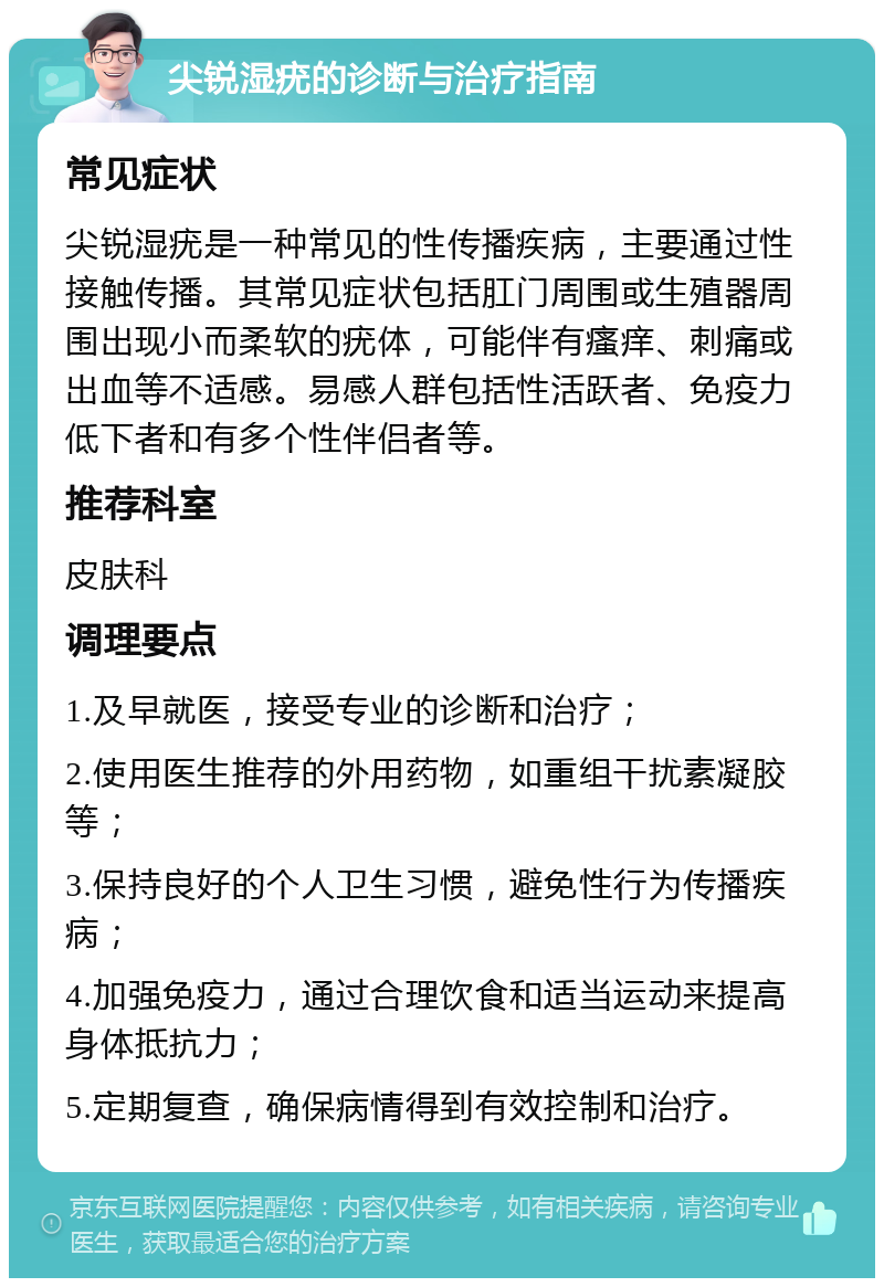 尖锐湿疣的诊断与治疗指南 常见症状 尖锐湿疣是一种常见的性传播疾病，主要通过性接触传播。其常见症状包括肛门周围或生殖器周围出现小而柔软的疣体，可能伴有瘙痒、刺痛或出血等不适感。易感人群包括性活跃者、免疫力低下者和有多个性伴侣者等。 推荐科室 皮肤科 调理要点 1.及早就医，接受专业的诊断和治疗； 2.使用医生推荐的外用药物，如重组干扰素凝胶等； 3.保持良好的个人卫生习惯，避免性行为传播疾病； 4.加强免疫力，通过合理饮食和适当运动来提高身体抵抗力； 5.定期复查，确保病情得到有效控制和治疗。