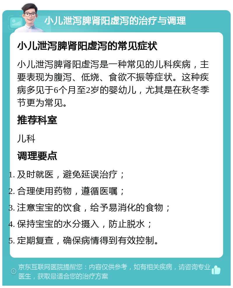 小儿泄泻脾肾阳虚泻的治疗与调理 小儿泄泻脾肾阳虚泻的常见症状 小儿泄泻脾肾阳虚泻是一种常见的儿科疾病，主要表现为腹泻、低烧、食欲不振等症状。这种疾病多见于6个月至2岁的婴幼儿，尤其是在秋冬季节更为常见。 推荐科室 儿科 调理要点 及时就医，避免延误治疗； 合理使用药物，遵循医嘱； 注意宝宝的饮食，给予易消化的食物； 保持宝宝的水分摄入，防止脱水； 定期复查，确保病情得到有效控制。